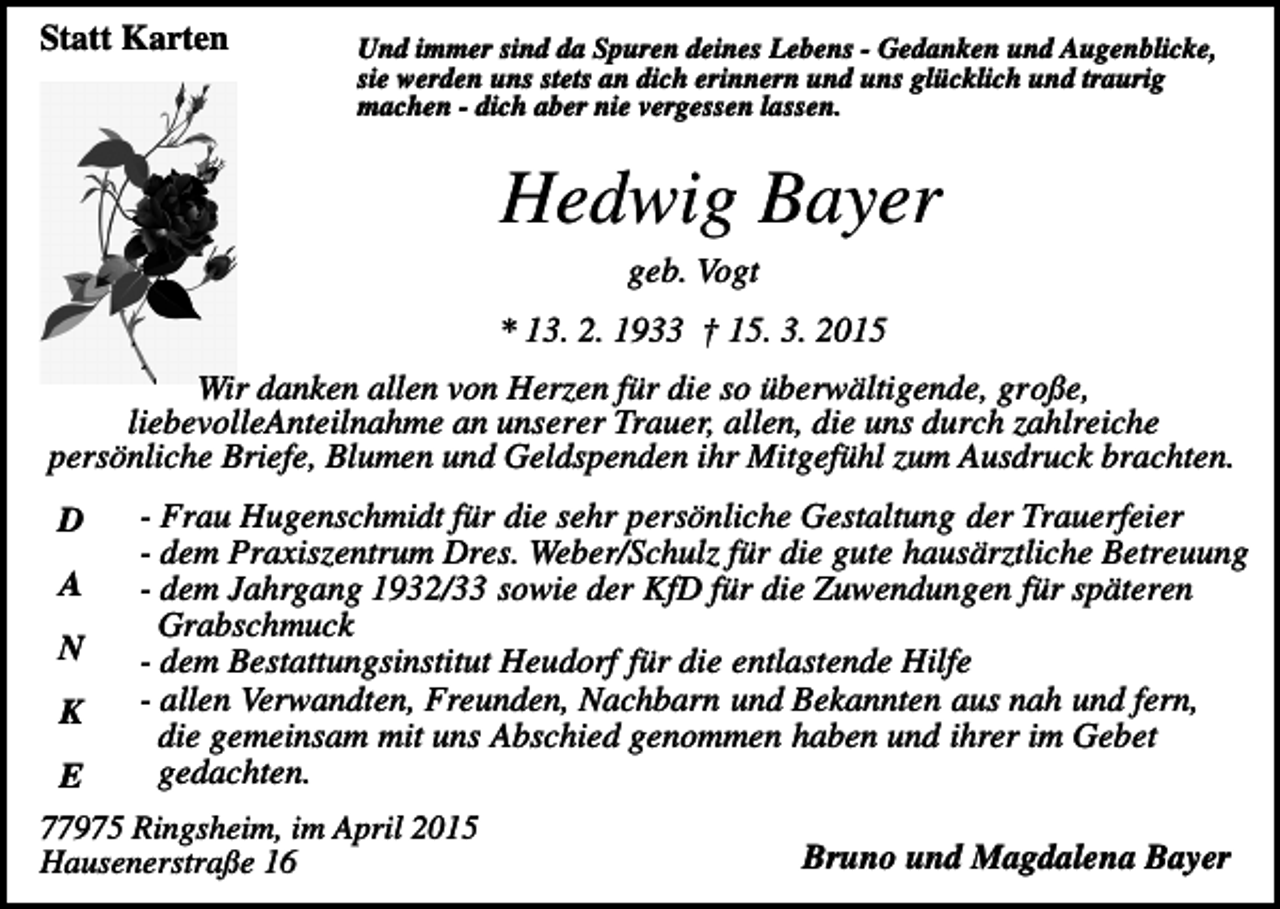 <p>Statt Karten</p><p>Und immer sind da Spuren deines Lebens - Gedanken und Augenblicke,<br />sie werden uns stets an dich erinnern und uns glücklich und traurig<br />machen - dich aber nie vergessen lassen.</p><p>Hedwig Bayer<br />geb. Vogt<br />* 13. 2. 1933 † 15. 3. 2015<br />Wir danken allen von Herzen für die so überwältigende, große,<br />liebevolleAnteilnahme an unserer Trauer, allen, die uns durch zahlreiche<br />persönliche Briefe, Blumen und Geldspenden ihr Mitgefühl zum Ausdruck brachten.<br />D<br />A<br />N<br />K</p><p>- Frau Hugenschmidt für die sehr persönliche Gestaltung der Trauerfeier<br />- dem Praxiszentrum Dres. Weber/Schulz für die gute hausärztliche Betreuung<br />- dem Jahrgang 1932/33 sowie der KfD für die Zuwendungen für späteren<br />Grabschmuck<br />- dem Bestattungsinstitut Heudorf für die entlastende Hilfe<br />- allen Verwandten, Freunden, Nachbarn und Bekannten aus nah und fern,<br />die gemeinsam mit uns Abschied genommen haben und ihrer im Gebet<br />gedachten.</p><p>E<br />77975 Ringsheim, im April 2015<br />Hausenerstraße 16</p><p>Bruno und Magdalena Bayer</p>