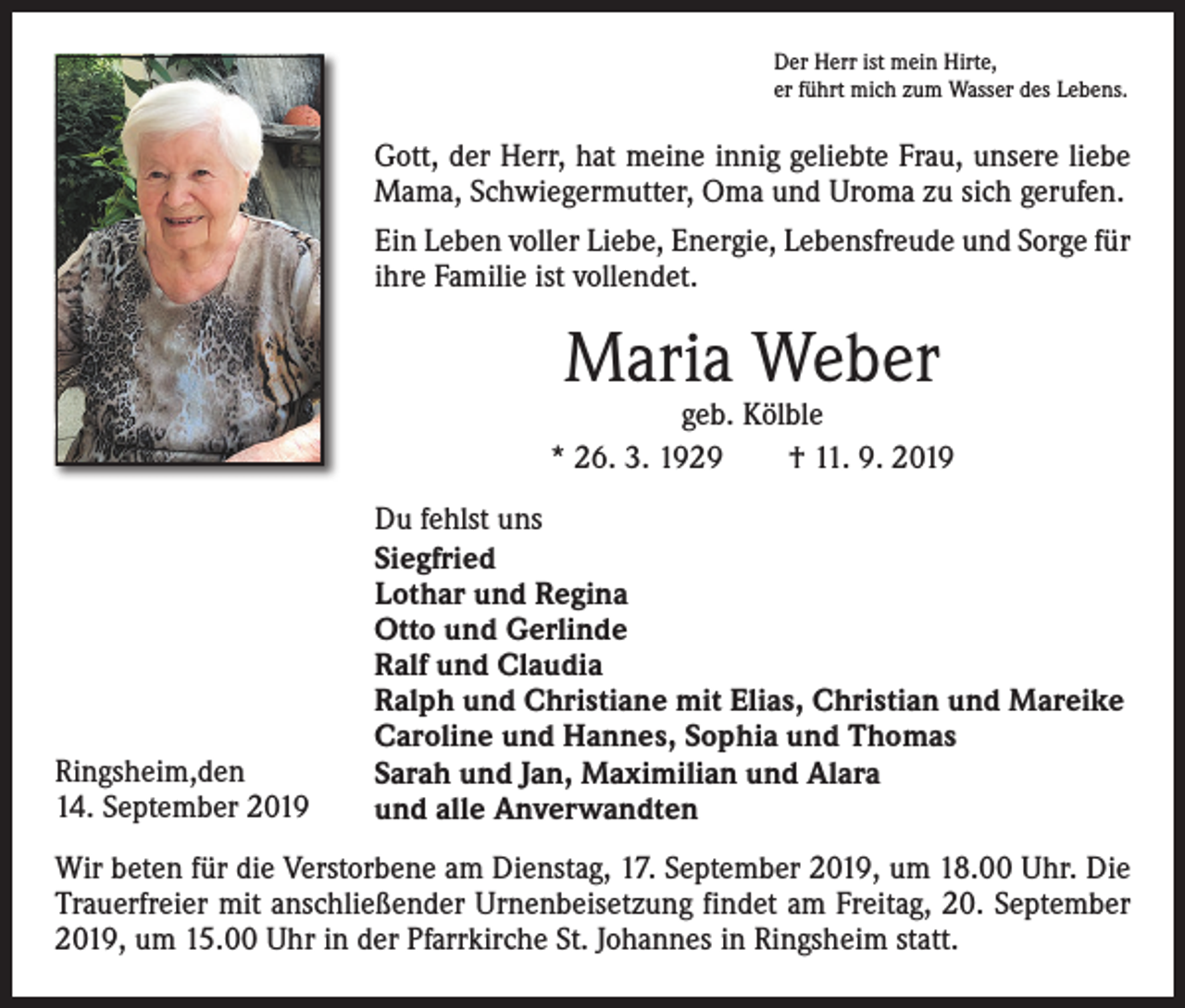 <p>Der Herr ist mein Hirte,<br />er führt mich zum Wasser des Lebens.</p><p>Gott, der Herr, hat meine innig geliebte Frau, unsere liebe<br />Mama, Schwiegermutter, Oma und Uroma zu sich gerufen.<br />Ein Leben voller Liebe, Energie, Lebensfreude und Sorge für<br />ihre Familie ist vollendet.</p><p>Maria Weber</p><p>geb. Kölble<br />* 26. 3. 1929 † 11. 9. 2019</p><p>Ringsheim,den<br />14. September 2019</p><p>Du fehlst uns<br />Siegfried<br />Lothar und Regina<br />Otto und Gerlinde<br />Ralf und Claudia<br />Ralph und Christiane mit Elias, Christian und Mareike<br />Caroline und Hannes, Sophia und Thomas<br />Sarah und Jan, Maximilian und Alara<br />und alle Anverwandten</p><p>Wir beten für die Verstorbene am Dienstag, 17. September 2019, um 18.00 Uhr. Die<br />Trauerfreier mit anschließender Urnenbeisetzung findet am Freitag, 20. September<br />2019, um 15.00 Uhr in der Pfarrkirche St. Johannes in Ringsheim statt.</p>