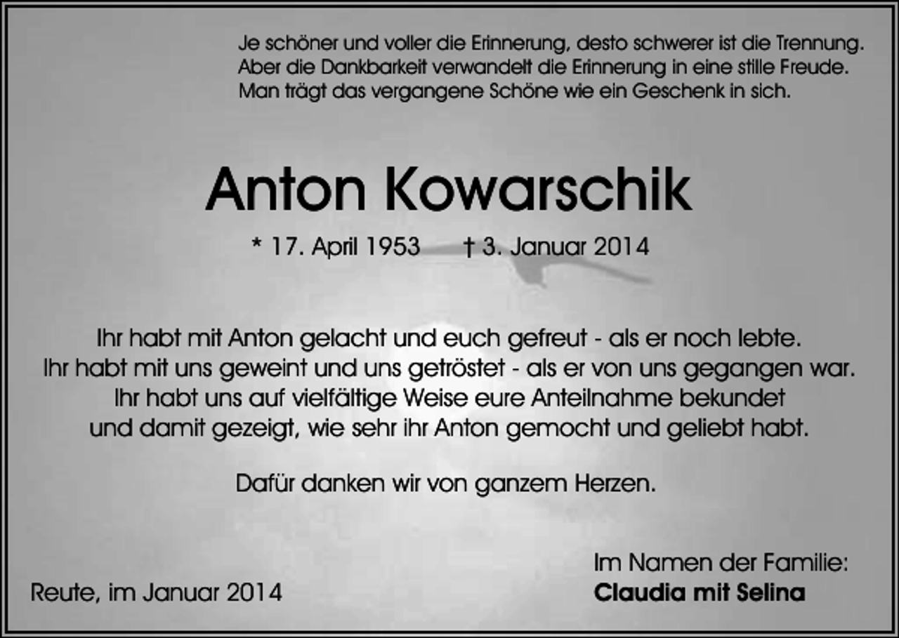 <p>Je schöner und voller die Erinnerung, desto schwerer ist die Trennung.<br />Aber die Dankbarkeit verwandelt die Erinnerung in eine stille Freude.<br />Man trägt das vergangene Schöne wie ein Geschenk in sich.</p><p>Anton Kowarschik<br />* 17. April 1953</p><p>† 3. Januar 2014</p><p>Ihr habt mit Anton gelacht und euch gefreut - als er noch lebte.<br />Ihr habt mit uns geweint und uns getröstet - als er von uns gegangen war.<br />Ihr habt uns auf vielfältige Weise eure Anteilnahme bekundet<br />und damit gezeigt, wie sehr ihr Anton gemocht und geliebt habt.<br />Dafür danken wir von ganzem Herzen.</p><p>Reute, im Januar 2014</p><p>Im Namen der Familie:<br />Claudia mit Selina</p>
