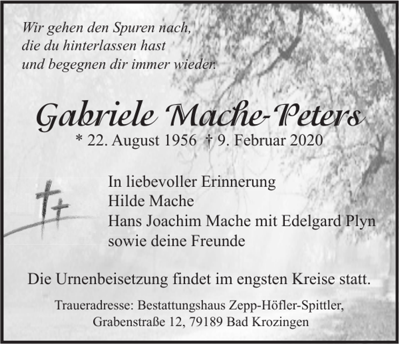 <p>Wir gehen den Spuren nach,<br />die du hinterlassen hast<br />und begegnen dir immer wieder.</p><p>Gabriele Mache-Peters<br />* 22. August 1956 † 9. Februar 2020</p><p>In liebevoller Erinnerung<br />Hilde Mache<br />Hans Joachim Mache mit Edelgard Plyn<br />sowie deine Freunde<br />Die Urnenbeisetzung findet im engsten Kreise statt.<br />Traueradresse: Bestattungshaus Zepp-Höfler-Spittler,<br />Grabenstraße 12, 79189 Bad Krozingen</p>