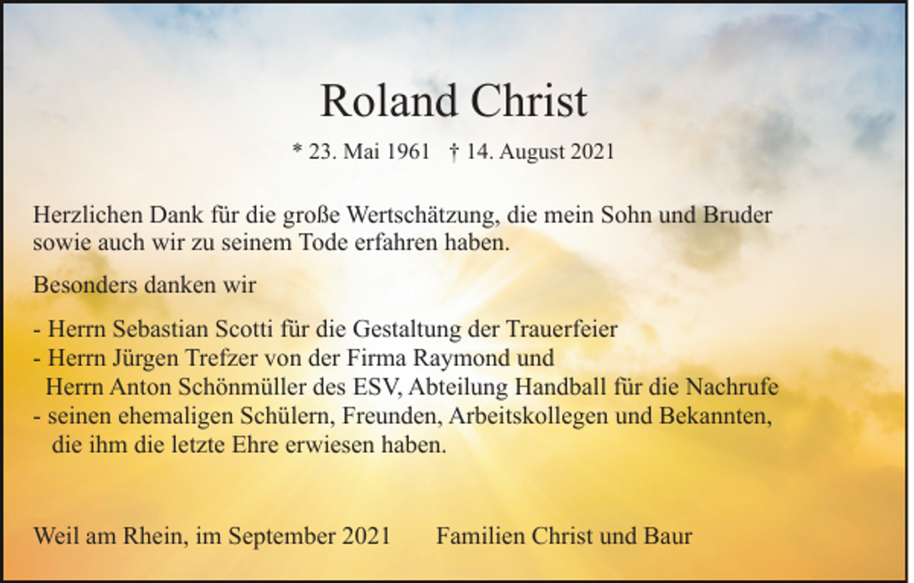 <p>Roland Christ<br />* 23. Mai 1961 † 14. August 2021</p><p>Herzlichen Dank für die große Wertschätzung, die mein Sohn und Bruder<br />sowie auch wir zu seinem Tode erfahren haben.<br />Besonders danken wir<br />- Herrn Sebastian Scotti für die Gestaltung der Trauerfeier<br />- Herrn Jürgen Trefzer von der Firma Raymond und<br />Herrn Anton Schönmüller des ESV, Abteilung Handball für die Nachrufe<br />- seinen ehemaligen Schülern, Freunden, Arbeitskollegen und Bekannten,<br />die ihm die letzte Ehre erwiesen haben.</p><p>Weil am Rhein, im September 2021</p><p>Familien Christ und Baur</p>