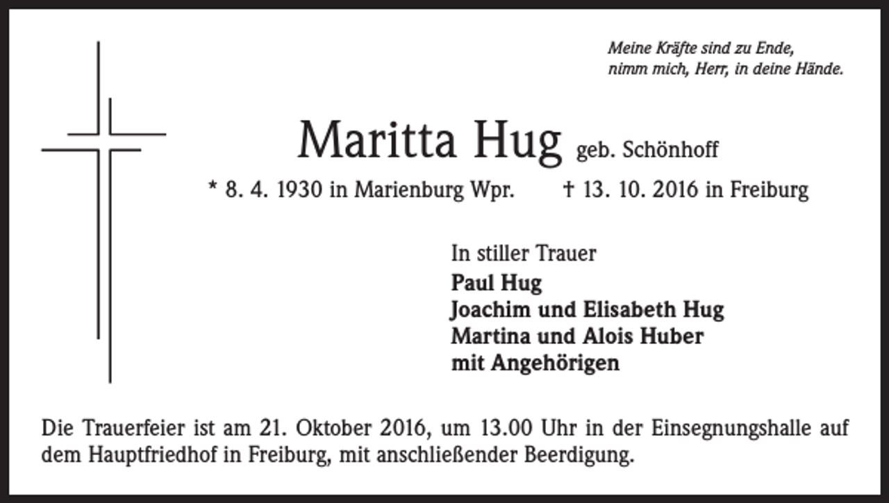 <p>Meine Kräfte sind zu Ende,<br />nimm mich, Herr, in deine Hände.</p><p>Maritta Hug geb. Schönhoff<br />* 8. 4. 1930 in Marienburg Wpr. † 13. 10. 2016 in Freiburg<br />In stiller Trauer<br />Paul Hug<br />Joachim und Elisabeth Hug<br />Martina und Alois Huber<br />mit Angehörigen<br />Die Trauerfeier ist am 21. Oktober 2016, um 13.00 Uhr in der Einsegnungshalle auf<br />dem Hauptfriedhof in Freiburg, mit anschließender Beerdigung.</p>