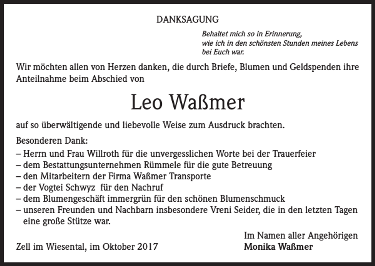 <p>DANKSAGUNG<br />Behaltet mich so in Erinnerung,<br />wie ich in den schönsten Stunden meines Lebens<br />bei Euch war.</p><p>Wir möchten allen von Herzen danken, die durch Briefe, Blumen und Geldspenden ihre<br />Anteilnahme beim Abschied von</p><p>Leo Waßmer<br />auf so überwältigende und liebevolle Weise zum Ausdruck brachten.<br />Besonderen Dank:<br />– Herrn und Frau Willroth für die unvergesslichen Worte bei der Trauerfeier<br />– dem Bestattungsunternehmen Rümmele für die gute Betreuung<br />– den Mitarbeitern der Firma Waßmer Transporte<br />– der Vogtei Schwyz für den Nachruf<br />– dem Blumengeschäft immergrün für den schönen Blumenschmuck<br />– unseren Freunden und Nachbarn insbesondere Vreni Seider, die in den letzten Tagen<br />eine große Stütze war.</p><p>Im Namen aller Angehörigen<br />Zell im Wiesental, im Oktober 2017<br />Monika Waßmer</p>