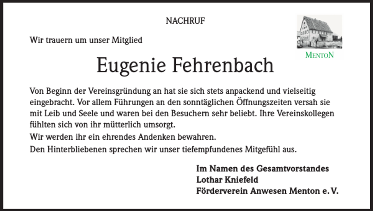 <p>NACHRUF<br />Wir trauern um unser Mitglied</p><p>Eugenie Fehrenbach<br />Von Beginn der Vereinsgründung an hat sie sich stets anpackend und vielseitig<br />eingebracht. Vor allem Führungen an den sonntäglichen Öffnungszeiten versah sie<br />mit Leib und Seele und waren bei den Besuchern sehr beliebt. Ihre Vereinskollegen<br />fühlten sich von ihr mütterlich umsorgt.<br />Wir werden ihr ein ehrendes Andenken bewahren.<br />Den Hinterbliebenen sprechen wir unser tiefempfundenes Mitgefühl aus.<br />Im Namen des Gesamtvorstandes<br />Lothar Kniefeld<br />Förderverein Anwesen Menton e. V.</p>