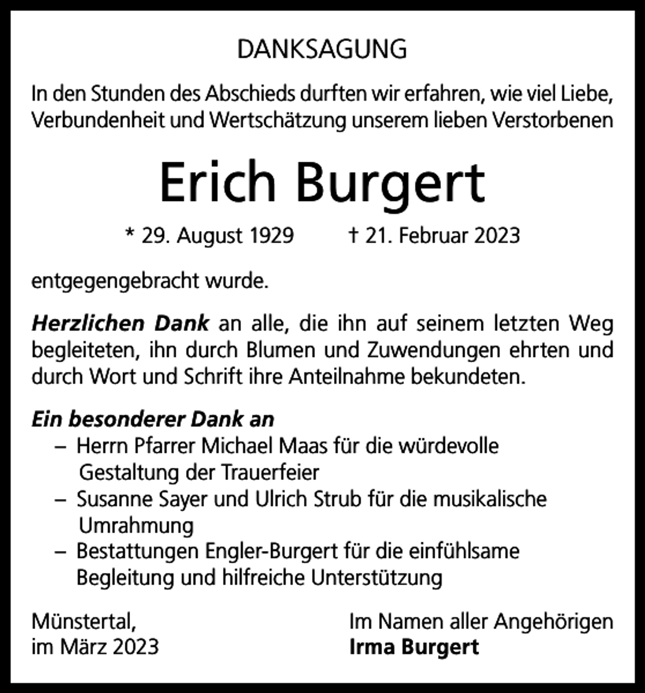 <p>DANKSAGUNG<br />In den Stunden des Abschieds durften wir erfahren, wie viel Liebe,<br />Verbundenheit und Wertschätzung unserem lieben Verstorbenen</p><p>Erich Burgert<br />* 29. August 1929</p><p>† 21. Februar 2023</p><p>entgegengebracht wurde.<br />Herzlichen Dank an alle, die ihn auf seinem letzten Weg<br />begleiteten, ihn durch Blumen und Zuwendungen ehrten und<br />durch Wort und Schrift ihre Anteilnahme bekundeten.<br />Ein besonderer Dank an<br />– Herrn Pfarrer Michael Maas für die würdevolle<br />Gestaltung der Trauerfeier<br />– Susanne Sayer und Ulrich Strub für die musikalische<br />Umrahmung<br />– Bestattungen Engler-Burgert für die einfühlsame<br />Begleitung und hilfreiche Unterstützung<br />Münstertal,<br />im März 2023</p><p>Im Namen aller Angehörigen<br />Irma Burgert</p>
