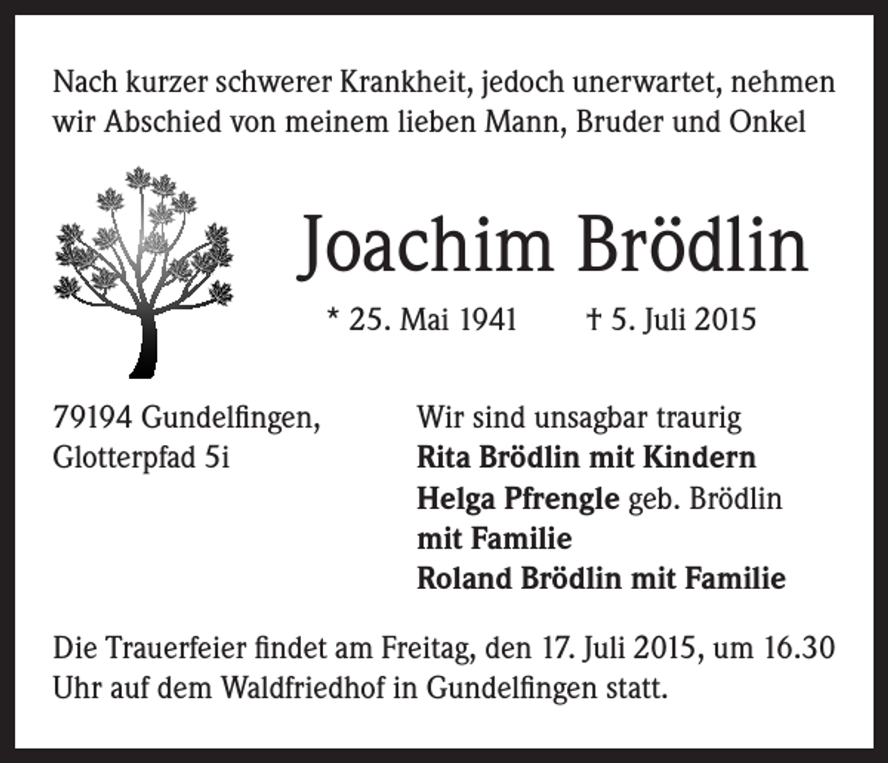<p>Nach kurzer schwerer Krankheit, jedoch unerwartet, nehmen<br />wir Abschied von meinem lieben Mann, Bruder und Onkel</p><p>Joachim Brödlin<br />* 25. Mai 1941 † 5. Juli 2015</p><p>79194 Gundelfingen,<br />Wir sind unsagbar traurig<br />Glotterpfad 5i Rita Brödlin mit Kindern<br />Helga Pfrengle geb. Brödlin<br />mit Familie<br />Roland Brödlin mit Familie<br />Die Trauerfeier findet am Freitag, den 17. Juli 2015, um 16.30<br />Uhr auf dem Waldfriedhof in Gundelfingen statt.</p>