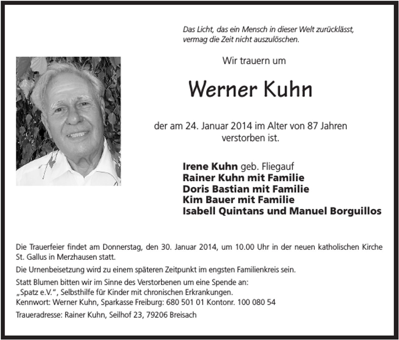 <p>Das Licht, das ein Mensch in dieser Welt zurücklässt,<br />vermag die Zeit nicht auszulöschen.</p><p>Wir trauern um</p><p>Werner Kuhn<br />der am 24. Januar 2014 im Alter von 87 Jahren<br />verstorben ist.<br />Irene Kuhn geb. Fliegauf<br />Rainer Kuhn mit Familie<br />Doris Bastian mit Familie<br />Kim Bauer mit Familie<br />Isabell Quintans und Manuel Borguillos</p><p>Die Trauerfeier findet am Donnerstag, den 30. Januar 2014, um 10.00 Uhr in der neuen katholischen Kirche<br />St. Gallus in Merzhausen statt.<br />Die Urnenbeisetzung wird zu einem späteren Zeitpunkt im engsten Familienkreis sein.<br />Statt Blumen bitten wir im Sinne des Verstorbenen um eine Spende an:<br />„Spatz e.V.“, Selbsthilfe für Kinder mit chronischen Erkrankungen.<br />Kennwort: Werner Kuhn, Sparkasse Freiburg: 680 5 Kontonr. 1080 54<br />Traueradresse: Rainer Kuhn, Seilhof 23, 79206 Breisach</p>