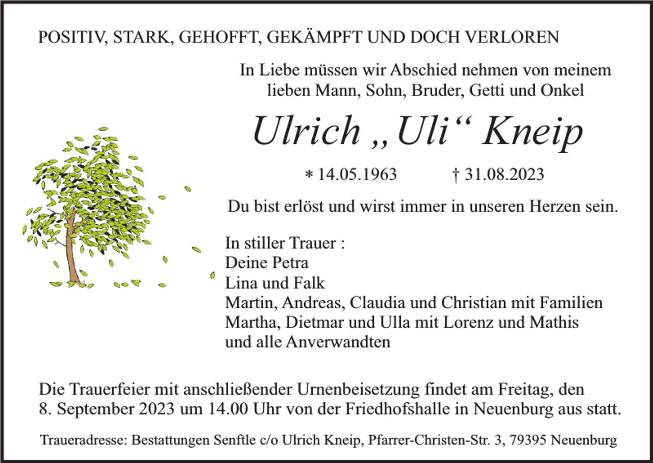 <p>POSITIV, STARK, GEHOFFT, GEKÄMPFT UND DOCH VERLOREN<br />In Liebe müssen wir Abschied nehmen von meinem<br />lieben Mann, Sohn, Bruder, Getti und Onkel</p><p>Ulrich „Uli“ Kneip<br />* 14.05.1963</p><p>† 31.08.2023</p><p>Du bist erlöst und wirst immer in unseren Herzen sein.<br />In stiller Trauer :<br />Deine Petra<br />Lina und Falk<br />Martin, Andreas, Claudia und Christian mit Familien<br />Martha, Dietmar und Ulla mit Lorenz und Mathis<br />und alle Anverwandten<br />Die Trauerfeier mit anschließender Urnenbeisetzung findet am Freitag, den<br />8. September 2023 um 14.00 Uhr von der Friedhofshalle in Neuenburg aus statt.<br />Traueradresse: Bestattungen Senftle c/o Ulrich Kneip, Pfarrer-Christen-Str. 3, 79395 Neuenburg</p>