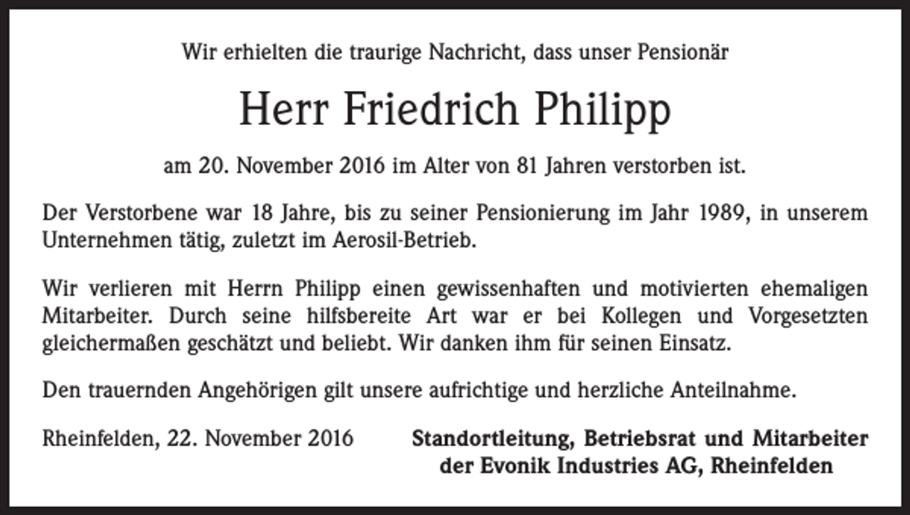 <p>Wir erhielten die traurige Nachricht, dass unser Pensionär</p><p>Herr Friedrich Philipp<br />am 20. November 2016 im Alter von 81 Jahren verstorben ist.<br />Der Verstorbene war 18 Jahre, bis zu seiner Pensionierung im Jahr 1989, in unserem<br />Unternehmen tätig, zuletzt im Aerosil-Betrieb.<br />Wir verlieren mit Herrn Philipp einen gewissenhaften und motivierten ehemaligen<br />Mitarbeiter. Durch seine hilfsbereite Art war er bei Kollegen und Vorgesetzten<br />gleichermaßen geschätzt und beliebt. Wir danken ihm für seinen Einsatz.<br />Den trauernden Angehörigen gilt unsere aufrichtige und herzliche Anteilnahme.<br />Rheinfelden, 22. November 2016</p><p>Standortleitung, Betriebsrat und Mitarbeiter<br />der Evonik Industries AG, Rheinfelden</p>