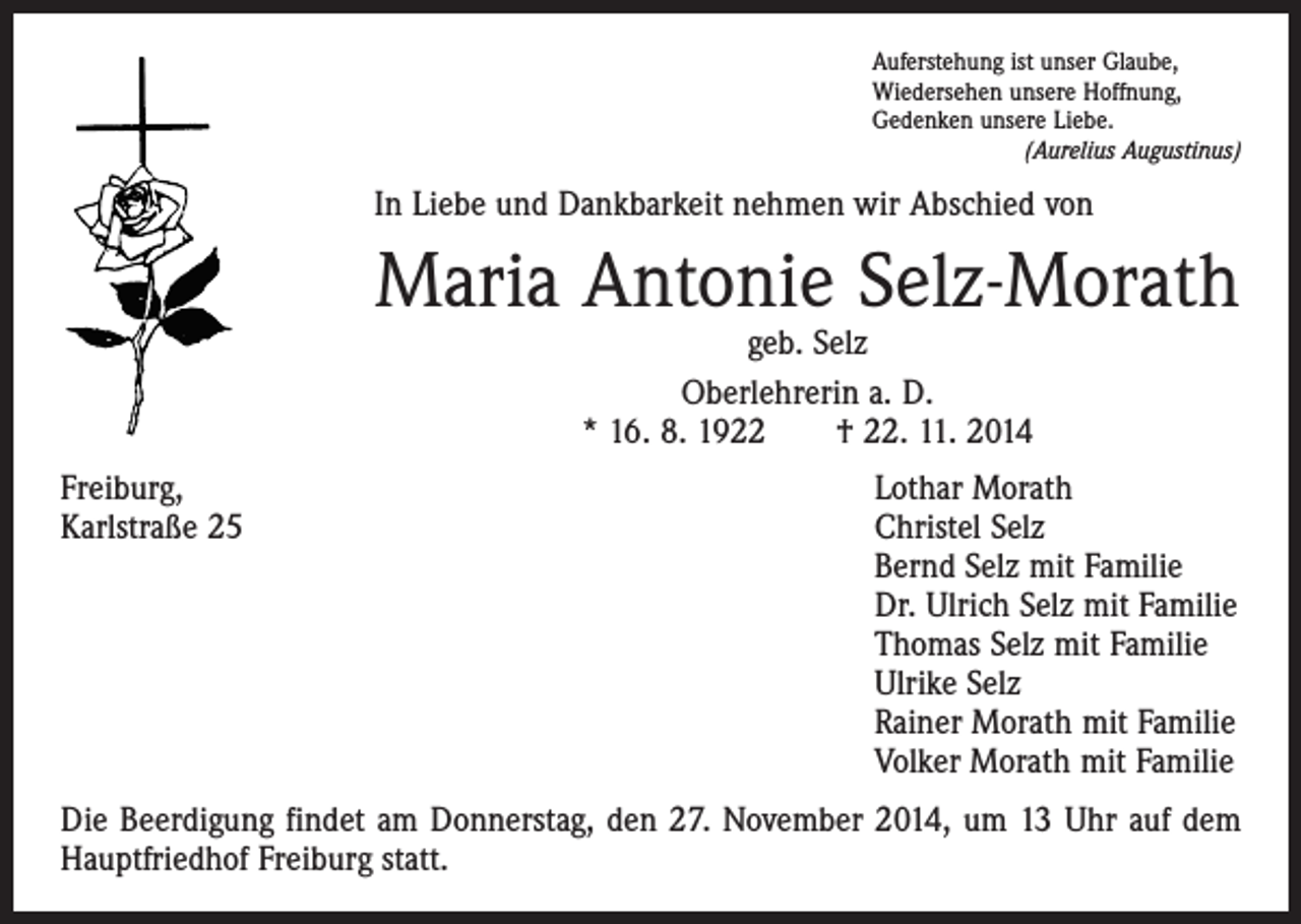 <p>Auferstehung ist unser Glaube,<br />Wiedersehen unsere Hoffnung,<br />Gedenken unsere Liebe.<br />(Aurelius Augustinus)</p><p>In Liebe und Dankbarkeit nehmen wir Abschied von</p><p>Maria Antonie Selz-Morath<br />geb. Selz<br />Oberlehrerin a. D.<br />* 16. 8. 1922 † 22. 11. 2014</p><p>Freiburg,<br />Lothar Morath<br />Karlstraße 25 Christel Selz<br />Bernd Selz mit Familie<br />Dr. Ulrich Selz mit Familie<br />Thomas Selz mit Familie<br />Ulrike Selz<br />Rainer Morath mit Familie<br />Volker Morath mit Familie<br />Die Beerdigung findet am Donnerstag, den 27. November 2014, um 13 Uhr auf dem<br />Hauptfriedhof Freiburg statt.</p>