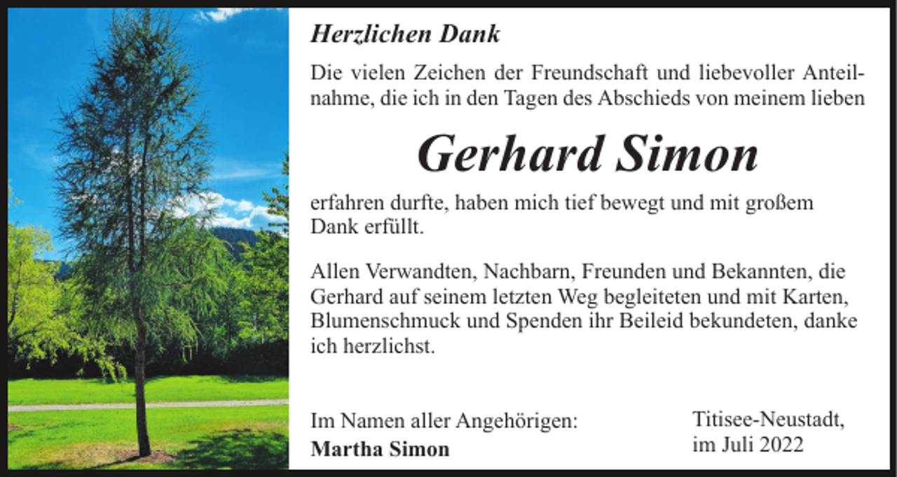 <p>Herzlichen Dank<br />Die vielen Zeichen der Freundschaft und liebevoller Anteilnahme, die ich in den Tagen des Abschieds von meinem lieben</p><p>Gerhard Simon<br />erfahren durfte, haben mich tief bewegt und mit großem<br />Dank erfüllt.<br />Allen Verwandten, Nachbarn, Freunden und Bekannten, die<br />Gerhard auf seinem letzten Weg begleiteten und mit Karten,<br />Blumenschmuck und Spenden ihr Beileid bekundeten, danke<br />ich herzlichst.<br />Im Namen aller Angehörigen:<br />Martha Simon</p><p>Titisee-Neustadt,<br />im Juli 2022</p>
