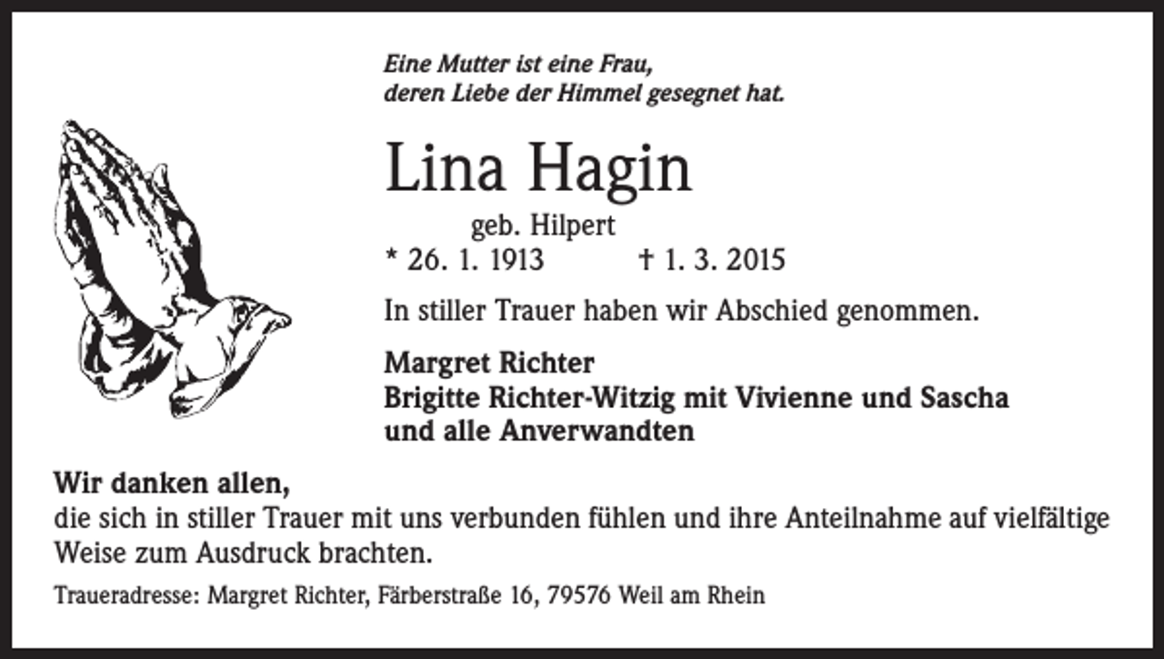 <p>Eine Mutter ist eine Frau,<br />deren Liebe der Himmel gesegnet hat.</p><p>Lina Hagin</p><p>geb. Hilpert<br />* 26. 1. 1913 † 1. 3. 2015<br />In stiller Trauer haben wir Abschied genommen.<br />Margret Richter<br />Brigitte Richter-Witzig mit Vivienne und Sascha<br />und alle Anverwandten<br />Wir danken allen,<br />die sich in stiller Trauer mit uns verbunden fühlen und ihre Anteilnahme auf vielfältige<br />Weise zum Ausdruck brachten.<br />Traueradresse: Margret Richter, Färberstraße 16, 79576 Weil am Rhein</p>