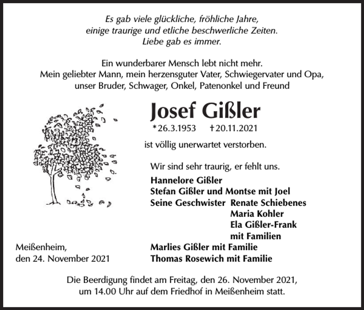<p>Es gab viele glückliche, fröhliche Jahre,<br />einige traurige und etliche beschwerliche Zeiten.<br />Liebe gab es immer.<br />Ein wunderbarer Mensch lebt nicht mehr.<br />Mein geliebter Mann, mein herzensguter Vater, Schwiegervater und Opa,<br />unser Bruder, Schwager, Onkel, Patenonkel und Freund</p><p>Josef Gißler<br />* 26.3.1953</p><p>† 20.11.2021</p><p>ist völlig unerwartet verstorben.<br />Wir sind sehr traurig, er fehlt uns.</p><p>Meißenheim,<br />den 24. November 2021</p><p>Hannelore Gißler<br />Stefan Gißler und Montse mit Joel<br />Seine Geschwister Renate Schiebenes<br />Maria Kohler<br />Ela Gißler-Frank<br />mit Familien<br />Marlies Gißler mit Familie<br />Thomas Rosewich mit Familie</p><p>Die Beerdigung ﬁndet am Freitag, den 26. November 2021,<br />um 14.00 Uhr auf dem Friedhof in Meißenheim statt.</p>