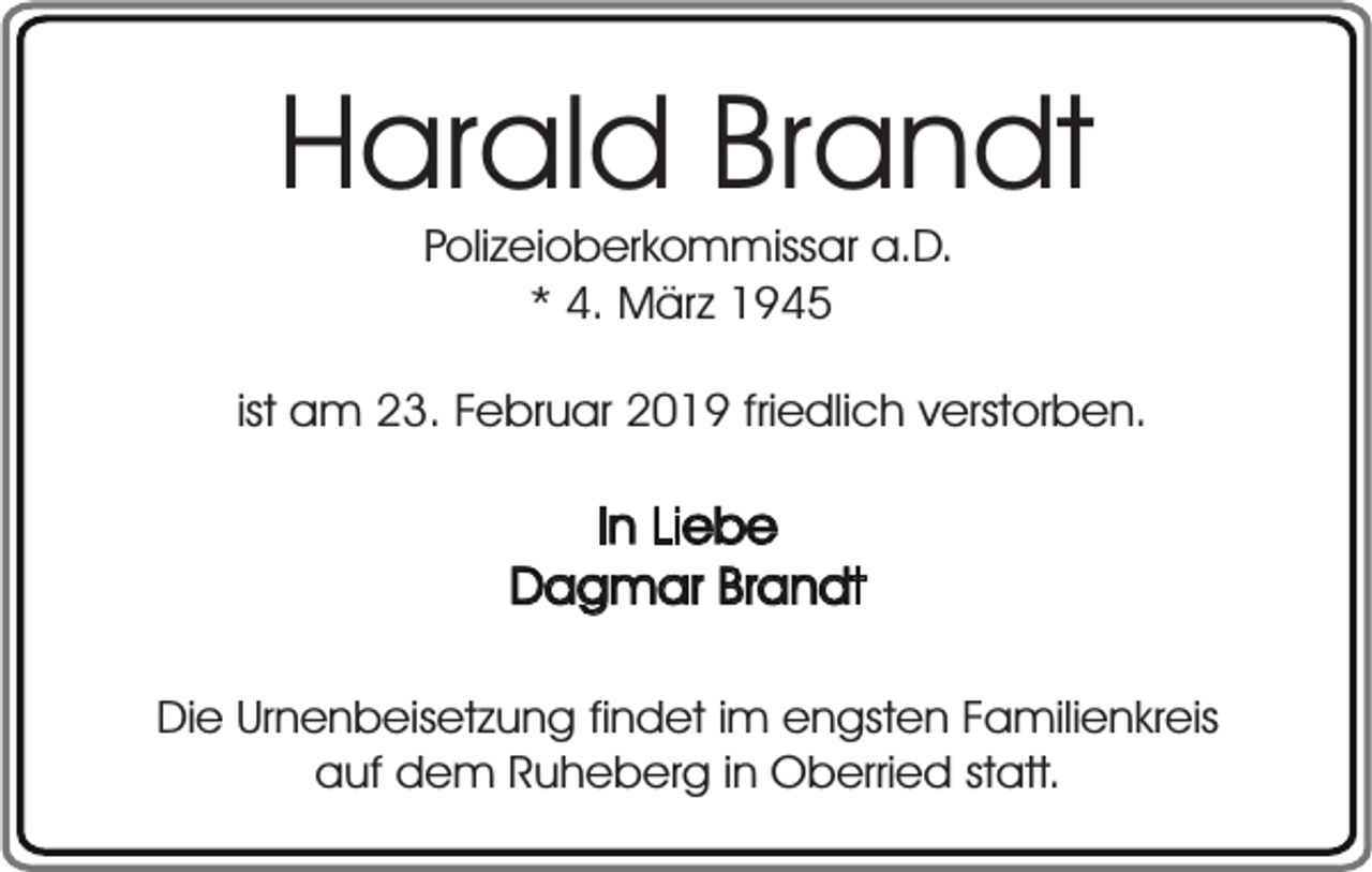 <p>Harald Brandt<br />Polizeioberkommissar a.D.<br />* 4. März 1945</p><p>ist am 23. Februar 2019 friedlich verstorben.</p><p>In Liebe<br />Dagmar Brandt<br />Die Urnenbeisetzung findet im engsten Familienkreis<br />auf dem Ruheberg in Oberried statt.</p>