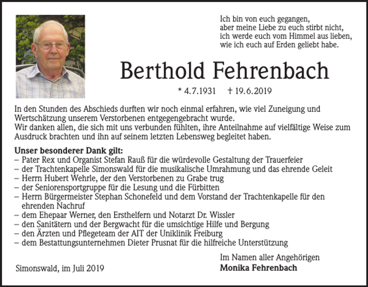 <p>Ich bin von euch gegangen,<br />aber meine Liebe zu euch stirbt nicht,<br />ich werde euch vom Himmel aus lieben,<br />wie ich euch auf Erden geliebt habe.</p><p>Berthold Fehrenbach<br />* 4.7.1931</p><p>† 19.6.2019</p><p>In den Stunden des Abschieds durften wir noch einmal erfahren, wie viel Zuneigung und<br />Wertschätzung unserem Verstorbenen entgegengebracht wurde.<br />Wir danken allen, die sich mit uns verbunden fühlten, ihre Anteilnahme auf vielfältige Weise zum<br />Ausdruck brachten und ihn auf seinem letzten Lebensweg begleitet haben.<br />Unser besonderer Dank gilt:<br />– Pater Rex und Organist Stefan Rauß für die würdevolle Gestaltung der Trauerfeier<br />– der Trachtenkapelle Simonswald für die musikalische Umrahmung und das ehrende Geleit<br />– Herrn Hubert Wehrle, der den Verstorbenen zu Grabe trug<br />– der Seniorensportgruppe für die Lesung und die Fürbitten<br />– Herrn Bürgermeister Stephan Schonefeld und dem Vorstand der Trachtenkapelle für den<br />ehrenden Nachruf<br />– dem Ehepaar Werner, den Ersthelfern und Notarzt Dr. Wissler<br />– den Sanitätern und der Bergwacht für die umsichtige Hilfe und Bergung<br />– den Ärzten und Pflegeteam der AIT der Uniklinik Freiburg<br />– dem Bestattungsunternehmen Dieter Prusnat für die hilfreiche Unterstützung<br />Simonswald, im Juli 2019</p><p>Im Namen aller Angehörigen<br />Monika Fehrenbach</p>