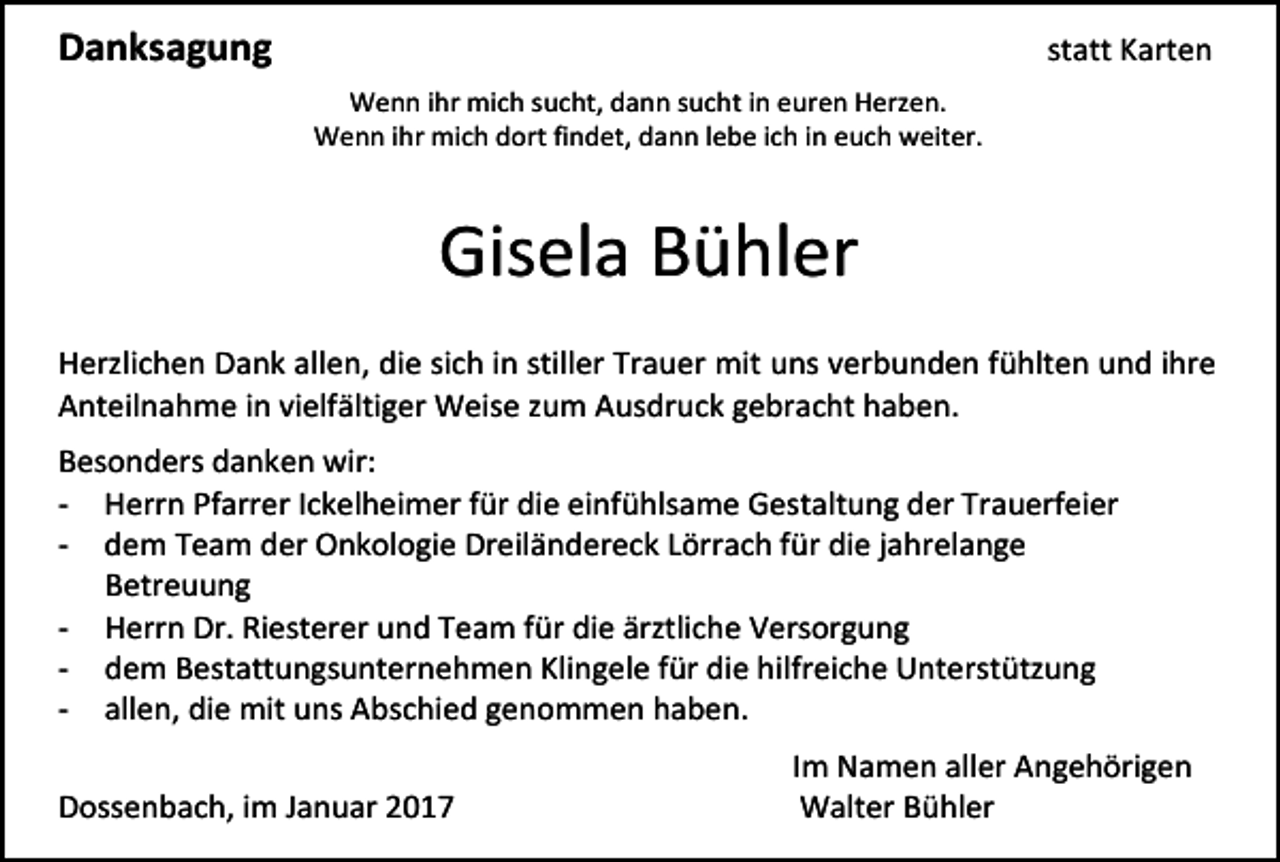 <p>Danksagung</p><p>statt Karten<br />Wenn ihr mich sucht, dann sucht in euren Herzen.<br />Wenn ihr mich dort findet, dann lebe ich in euch weiter.</p><p>Gisela Bühler<br />Herzlichen Dank allen, die sich in stiller Trauer mit uns verbunden fühlten und ihre<br />Anteilnahme in vielfältiger Weise zum Ausdruck gebracht haben.<br />Besonders danken wir:<br />- Herrn Pfarrer Ickelheimer für die einfühlsame Gestaltung der Trauerfeier<br />- dem Team der Onkologie Dreiländereck Lörrach für die jahrelange<br />Betreuung<br />- Herrn Dr. Riesterer und Team für die ärztliche Versorgung<br />- dem Bestattungsunternehmen Klingele für die hilfreiche Unterstützung<br />- allen, die mit uns Abschied genommen haben.<br />Dossenbach, im Januar 2017</p><p>Im Namen aller Angehörigen<br />Walter Bühler</p>