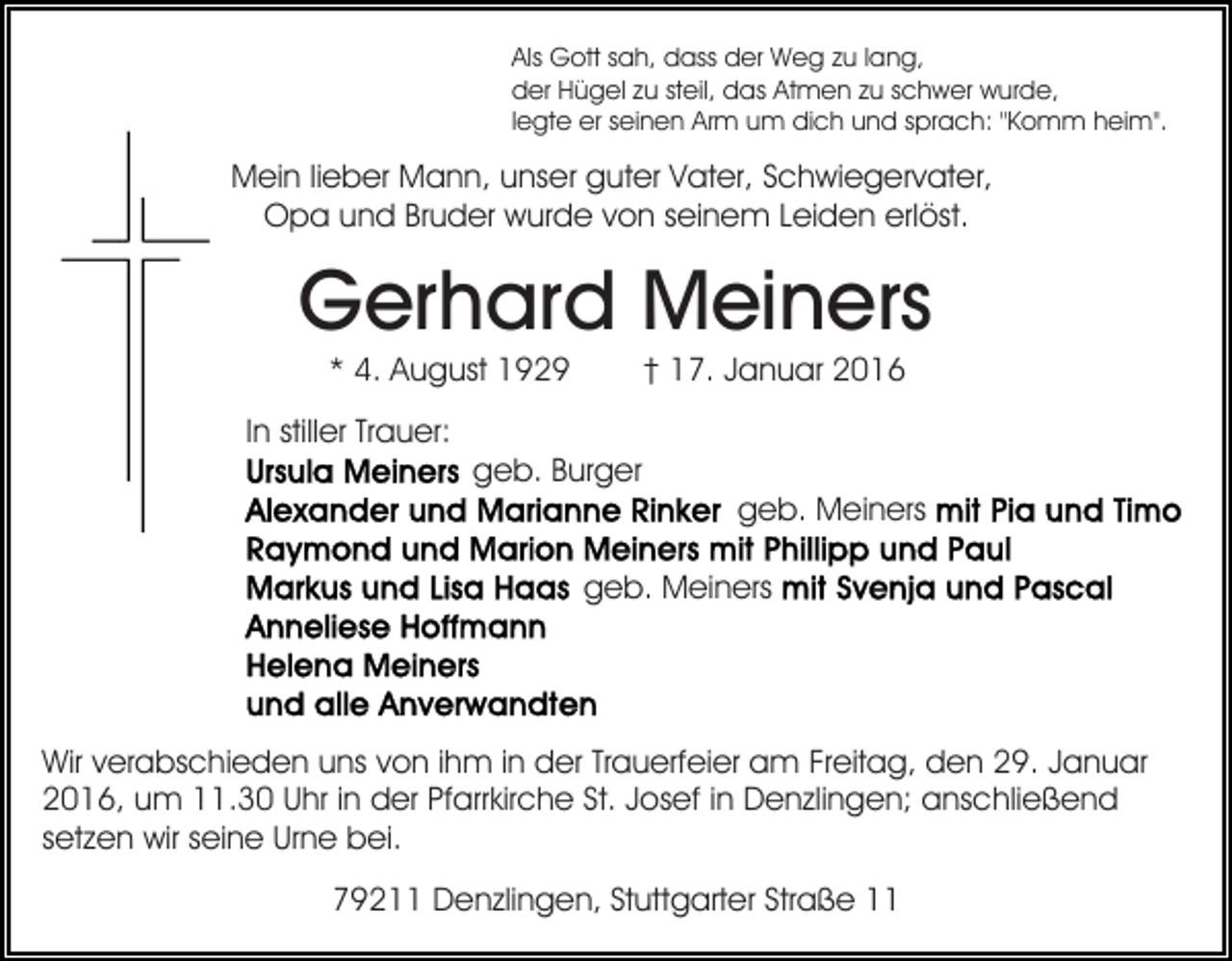<p>Als Gott sah, dass der Weg zu lang,<br />der Hügel zu steil, das Atmen zu schwer wurde,<br />legte er seinen Arm um dich und sprach: "Komm heim".</p><p>Mein lieber Mann, unser guter Vater, Schwiegervater,<br />Opa und Bruder wurde von seinem Leiden erlöst.</p><p>Gerhard Meiners<br />* 4. August 1929</p><p>† 17. Januar 2016</p><p>In stiller Trauer:<br />geb. Burger<br />geb. Meiners<br />geb. Meiners</p><p>Wir verabschieden uns von ihm in der Trauerfeier am Freitag, den 29. Januar<br />2016, um 11.30 Uhr in der Pfarrkirche St. Josef in Denzlingen; anschließend<br />setzen wir seine Urne bei.<br />79211 Denzlingen, Stuttgarter Straße 11</p>