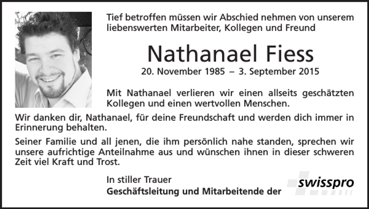 <p>Tief betroffen müssen wir Abschied nehmen von unserem<br />liebenswerten Mitarbeiter, Kollegen und Freund</p><p>Nathanael Fiess</p><p>20. November 1985 – 3. September 2015<br />Mit Nathanael verlieren wir einen allseits geschätzten<br />Kollegen und einen wertvollen Menschen.<br />Wir danken dir, Nathanael, für deine Freundschaft und werden dich immer in<br />Erinnerung behalten.<br />Seiner Familie und all jenen, die ihm persönlich nahe standen, sprechen wir<br />unsere aufrichtige Anteilnahme aus und wünschen ihnen in dieser schweren<br />Zeit viel Kraft und Trost.<br />In stiller Trauer<br />Geschäftsleitung und Mitarbeitende der</p>