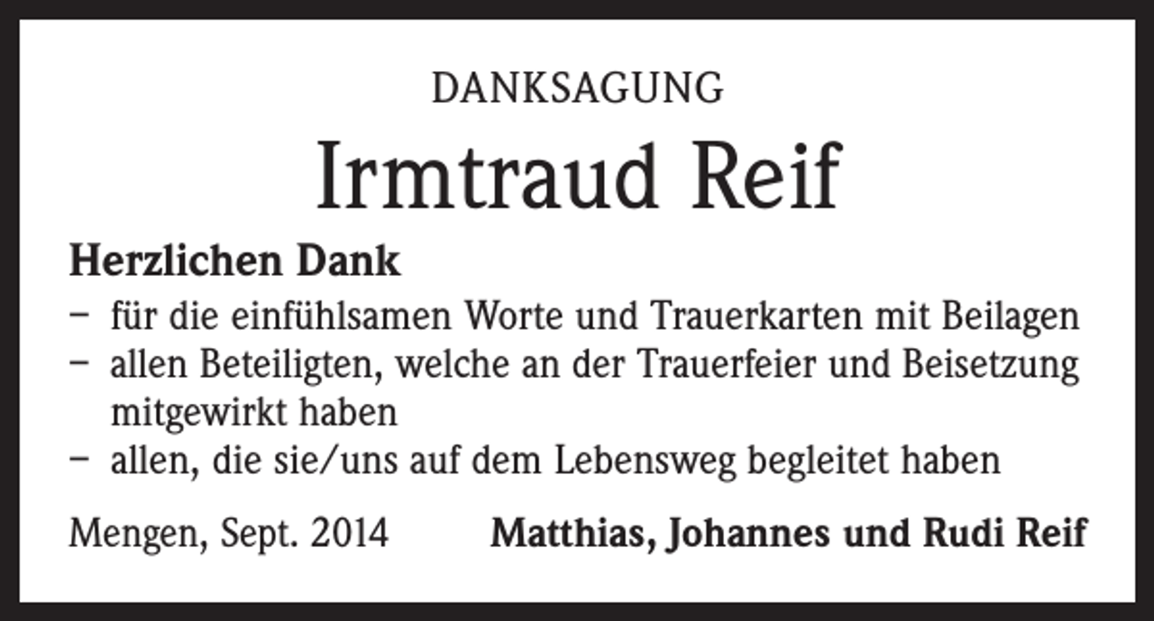 <p>DANKSAGUNG</p><p>Irmtraud Reif</p><p>Herzlichen Dank</p><p>– für die einfühlsamen Worte und Trauerkarten mit Beilagen<br />– allen Beteiligten, welche an der Trauerfeier und Beisetzung<br />mitgewirkt haben<br />– allen, die sie/uns auf dem Lebensweg begleitet haben<br />Mengen, Sept. 2014</p><p>Matthias, Johannes und Rudi Reif</p>