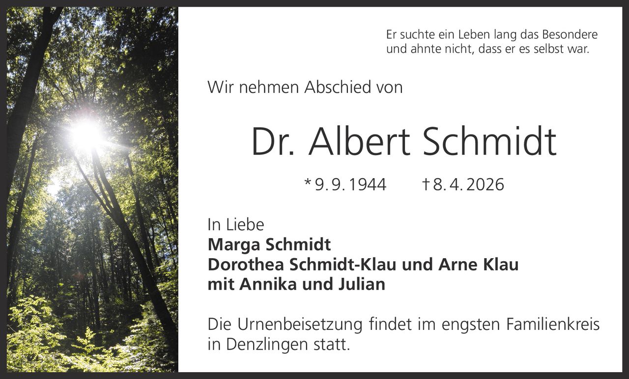 Er suchte ein Leben lang das Besondere
und ahnte nicht, dass er es selbst war.

Wir nehmen Abschied von

Dr. Albert Schmidt
* 9. 9. 1944   † 8. 4. 2026
In Liebe
Marga Schmidt
Dorothea Schmidt-Klau und Arne Klau
mit Annika und Julian
Die Urnenbeisetzung findet im engsten Familienkreis
in Denzlingen statt.