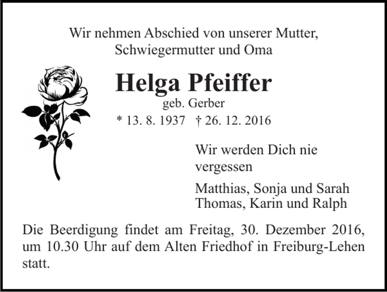 <p>Wir nehmen Abschied von unserer Mutter,<br />Schwiegermutter und Oma</p><p>Helga Pfeiffer<br />geb. Gerber<br />* 13. 8. 1937 † 26. 12. 2016</p><p>Wir werden Dich nie<br />vergessen<br />Matthias, Sonja und Sarah<br />Thomas, Karin und Ralph<br />Die Beerdigung findet am Freitag, 30. Dezember 2016,<br />um 10.30 Uhr auf dem Alten Friedhof in Freiburg-Lehen<br />statt.</p>
