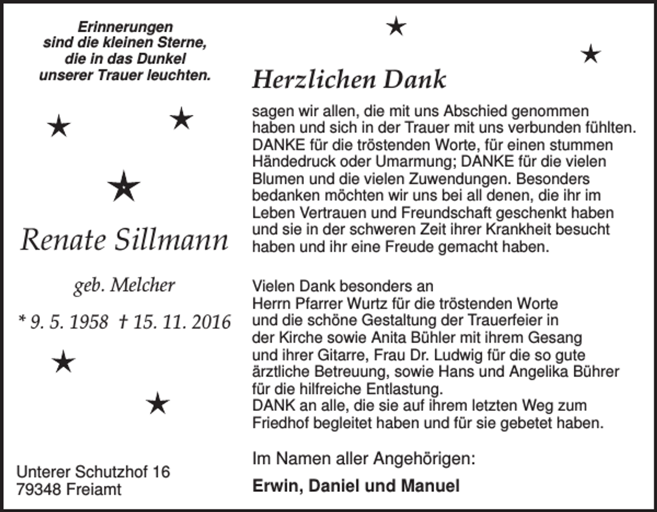 <p>Erinnerungen<br />sind die kleinen Sterne,<br />die in das Dunkel<br />unserer Trauer leuchten.</p><p>Renate Sillmann<br />geb. Melcher<br />* 9. 5. 1958 † 15. 11. 2016</p><p>Unterer Schutzhof 16<br />79348 Freiamt</p><p>Herzlichen Dank<br />sagen wir allen, die mit uns Abschied genommen<br />haben und sich in der Trauer mit uns verbunden fühlten.<br />DANKE für die tröstenden Worte, für einen stummen<br />Händedruck oder Umarmung; DANKE für die vielen<br />Blumen und die vielen Zuwendungen. Besonders<br />bedanken möchten wir uns bei all denen, die ihr im<br />Leben Vertrauen und Freundschaft geschenkt haben<br />und sie in der schweren Zeit ihrer Krankheit besucht<br />haben und ihr eine Freude gemacht haben.<br />Vielen Dank besonders an<br />Herrn Pfarrer Wurtz für die tröstenden Worte<br />und die schöne Gestaltung der Trauerfeier in<br />der Kirche sowie Anita Bühler mit ihrem Gesang<br />und ihrer Gitarre, Frau Dr. Ludwig für die so gute<br />ärztliche Betreuung, sowie Hans und Angelika Bührer<br />für die hilfreiche Entlastung.<br />DANK an alle, die sie auf ihrem letzten Weg zum<br />Friedhof begleitet haben und für sie gebetet haben.</p><p>Im Namen aller Angehörigen:<br />Erwin, Daniel und Manuel</p>