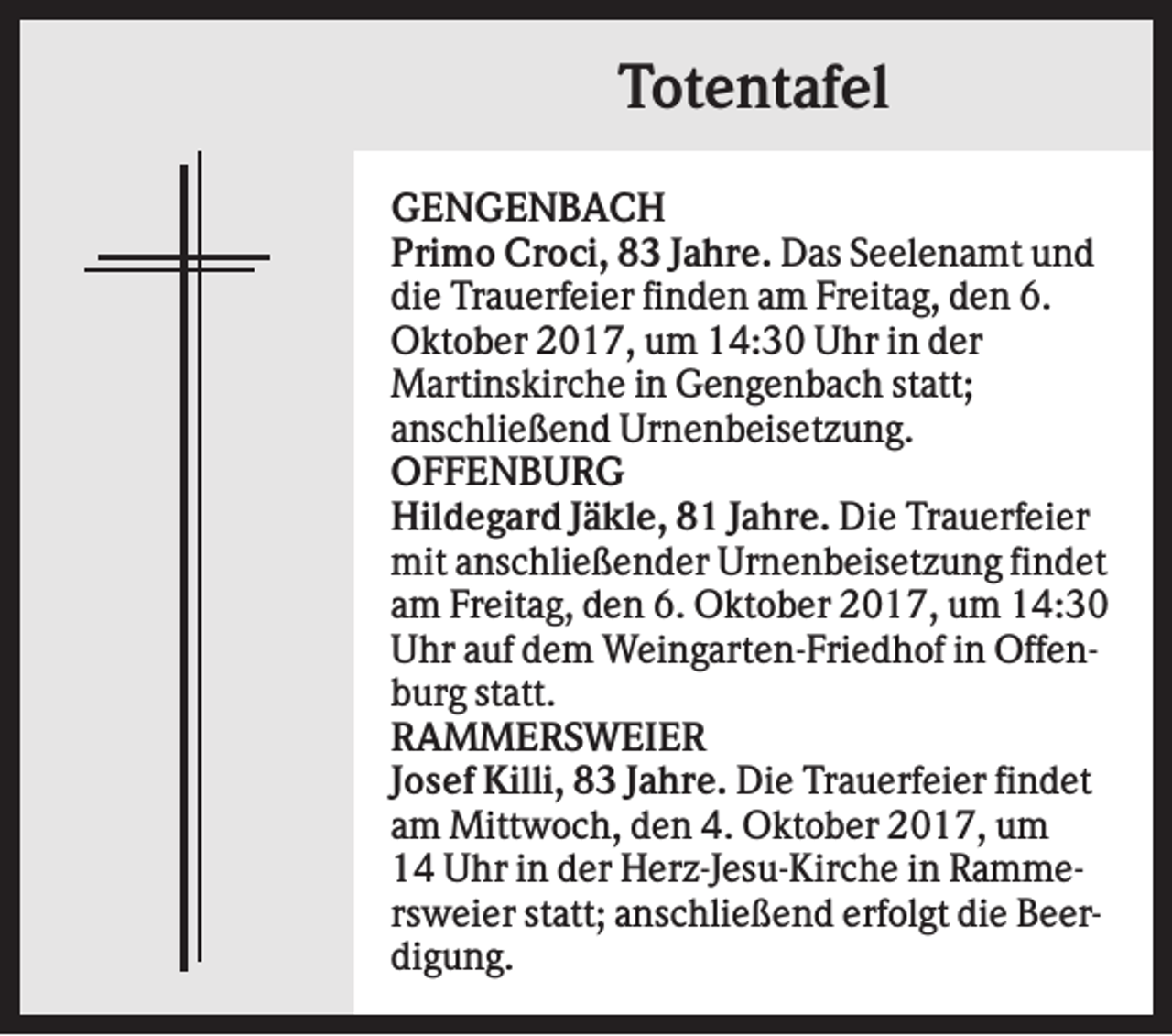<p>Totentafel<br />GENGENBACH<br />Primo Croci, 83 Jahre. Das Seelenamt und<br />die Trauerfeier finden am Freitag, den 6.<br />Oktober 2017, um 14:30 Uhr in der<br />Martinskirche in Gengenbach statt;<br />anschließend Urnenbeisetzung.<br />OFFENBURG<br />Hildegard Jäkle, 81 Jahre. Die Trauerfeier<br />mit anschließender Urnenbeisetzung findet<br />am Freitag, den 6. Oktober 2017, um 14:30<br />Uhr auf dem Weingarten-Friedhof in Offenburg statt.<br />RAMMERSWEIER<br />Josef Killi, 83 Jahre. Die Trauerfeier findet<br />am Mittwoch, den 4. Oktober 2017, um<br />14 Uhr in der Herz-Jesu-Kirche in Rammersweier statt; anschließend erfolgt die Beerdigung.</p>