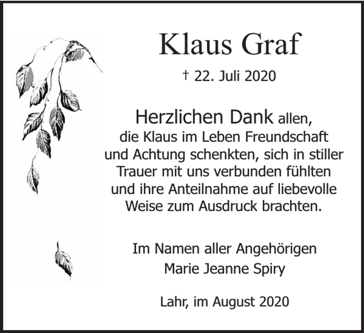 <p>Klaus Graf<br />† 22. Juli 2020</p><p>Herzlichen Dank allen,<br />die Klaus im Leben Freundschaft<br />und Achtung schenkten, sich in stiller<br />Trauer mit uns verbunden fühlten<br />und ihre Anteilnahme auf liebevolle<br />Weise zum Ausdruck brachten.<br />Im Namen aller Angehörigen<br />Marie Jeanne Spiry<br />Lahr, im August 2020</p>