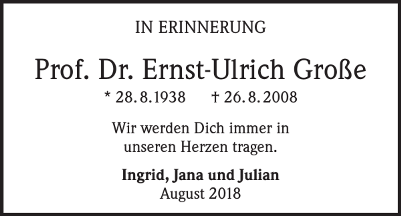 <p>IN ERINNERUNG</p><p>Prof. Dr. Ernst-Ulrich Große<br />* 28. 8.1938 † 26. 8. 2008<br />Wir werden Dich immer in<br />unseren Herzen tragen.<br />Ingrid, Jana und Julian<br />August 2018</p>