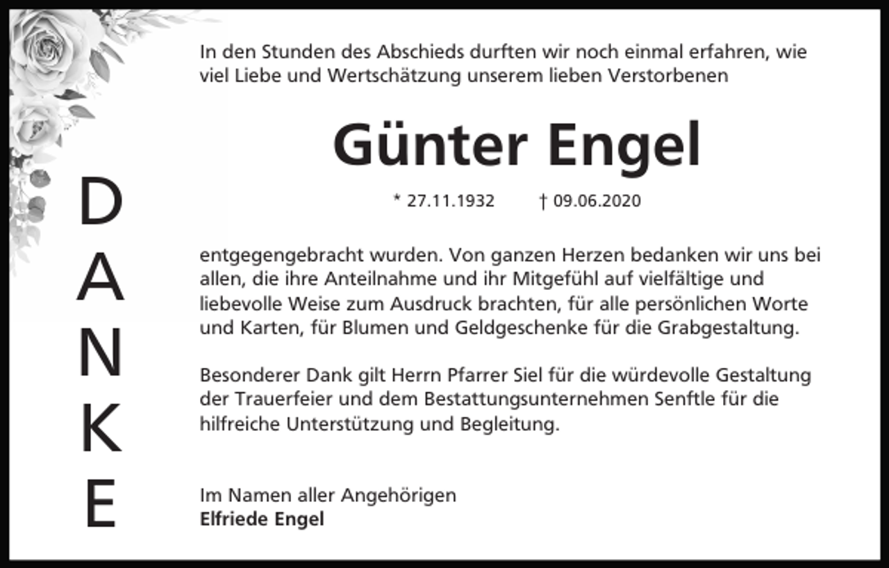 <p>In den Stunden des Abschieds durften wir noch einmal erfahren, wie<br />viel Liebe und Wertschätzung unserem lieben Verstorbenen</p><p>D<br />A<br />N<br />K<br />E</p><p>Günter Engel<br />* 27.11.1932</p><p>† 09.06.2020</p><p>entgegengebracht wurden. Von ganzen Herzen bedanken wir uns bei<br />allen, die ihre Anteilnahme und ihr Mitgefühl auf vielfältige und<br />liebevolle Weise zum Ausdruck brachten, für alle persönlichen Worte<br />und Karten, für Blumen und Geldgeschenke für die Grabgestaltung.<br />Besonderer Dank gilt Herrn Pfarrer Siel für die würdevolle Gestaltung<br />der Trauerfeier und dem Bestattungsunternehmen Senftle für die<br />hilfreiche Unterstützung und Begleitung.</p><p>Im Namen aller Angehörigen<br />Elfriede Engel</p>