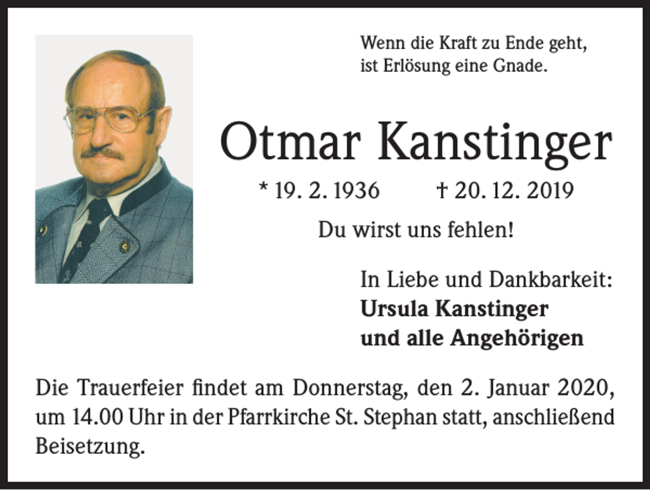 <p>Wenn die Kraft zu Ende geht,<br />ist Erlösung eine Gnade.</p><p>Otmar Kanstinger<br />* 19. 2. 1936</p><p>† 20. 12. 2019</p><p>Du wirst uns fehlen!<br />In Liebe und Dankbarkeit:<br />Ursula Kanstinger<br />und alle Angehörigen<br />Die Trauerfeier findet am Donnerstag, den 2. Januar 2020,<br />um 14.00 Uhr in der Pfarrkirche St. Stephan statt, anschließend<br />Beisetzung.</p>
