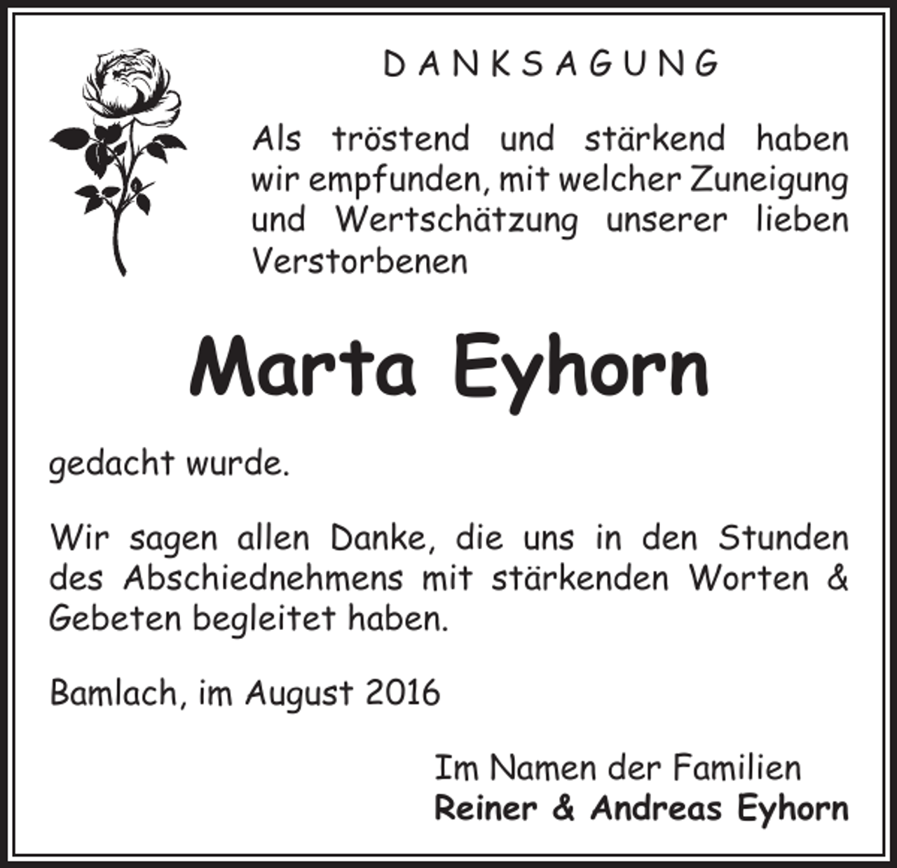 <p>DANKSAGUNG<br />Als tröstend und stärkend haben<br />wir empfunden, mit welcher Zuneigung<br />und Wertschätzung unserer lieben<br />Verstorbenen</p><p>Marta Eyhorn<br />gedacht wurde.<br />Wir sagen allen Danke, die uns in den Stunden<br />des Abschiednehmens mit stärkenden Worten &amp;<br />Gebeten begleitet haben.<br />Bamlach, im August 2016<br />Im Namen der Familien<br />Reiner &amp; Andreas Eyhorn</p>