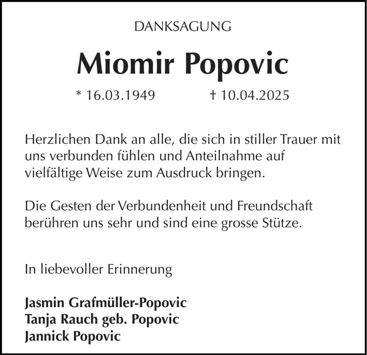 <p>DANKSAGUNG</p><p>Miomir Popovic<br />* 16.03.1949</p><p>† 10.04.2025</p><p>Herzlichen Dank an alle, die sich in stiller Trauer mit<br />uns verbunden fühlen und Anteilnahme auf<br />vielfältige Weise zum Ausdruck bringen.<br />Die Gesten der Verbundenheit und Freundschaft<br />berühren uns sehr und sind eine grosse Stütze.<br />In liebevoller Erinnerung<br />Jasmin Grafmüller-Popovic<br />Tanja Rauch geb. Popovic<br />Jannick Popovic</p>