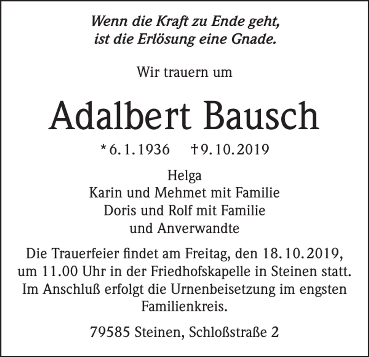 <p>Wenn die Kraft zu Ende geht,<br />ist die Erlösung eine Gnade.<br />Wir trauern um</p><p>Adalbert Bausch<br />* 6. 1. 1936</p><p>† 9. 10. 2019</p><p>Helga<br />Karin und Mehmet mit Familie<br />Doris und Rolf mit Familie<br />und Anverwandte<br />Die Trauerfeier findet am Freitag, den 18. 10. 2019,<br />um 11.00 Uhr in der Friedhofskapelle in Steinen statt.<br />Im Anschluß erfolgt die Urnenbeisetzung im engsten<br />Familienkreis.<br />79585 Steinen, Schloßstraße 2</p>