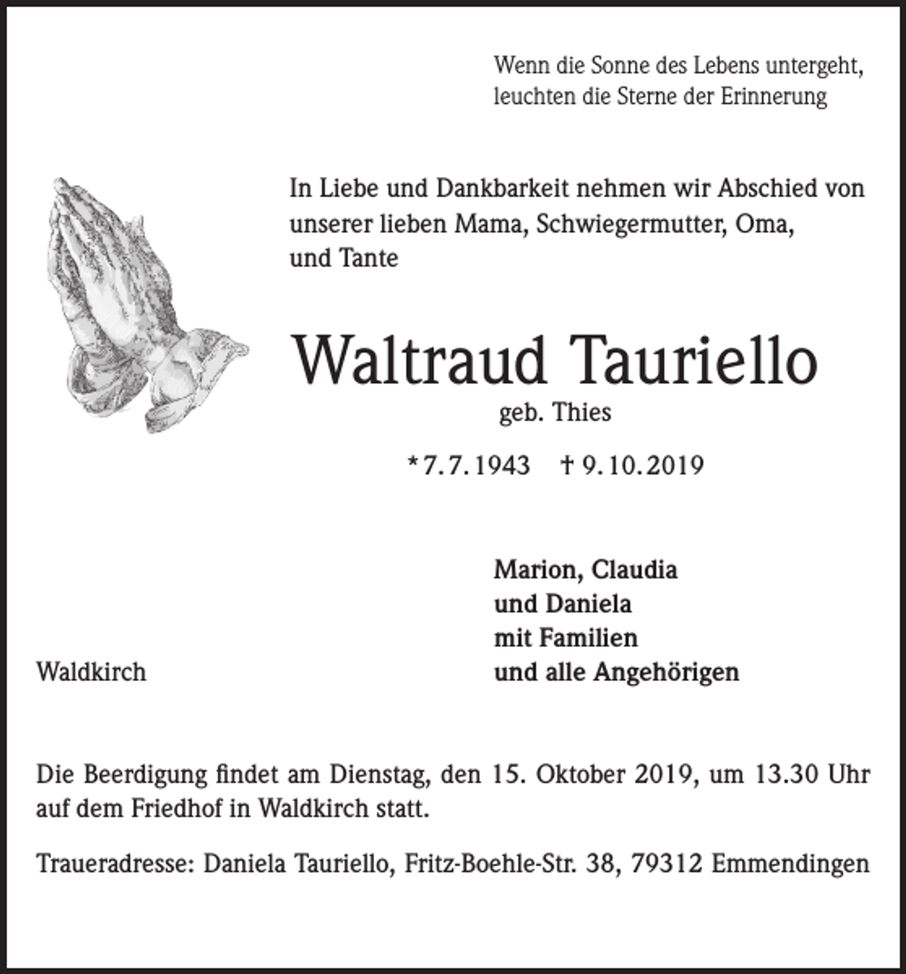 <p>Wenn die Sonne des Lebens untergeht,<br />leuchten die Sterne der Erinnerung</p><p>In Liebe und Dankbarkeit nehmen wir Abschied von<br />unserer lieben Mama, Schwiegermutter, Oma,<br />und Tante</p><p>Waltraud Tauriello<br />geb. Thies</p><p>* 7. 7. 1943</p><p>Waldkirch</p><p>† 9. 10. 2019</p><p>Marion, Claudia<br />und Daniela<br />mit Familien<br />und alle Angehörigen</p><p>Die Beerdigung findet am Dienstag, den 15. Oktober 2019, um 13.30 Uhr<br />auf dem Friedhof in Waldkirch statt.<br />Traueradresse: Daniela Tauriello, Fritz-Boehle-Str. 38, 79312 Emmendingen</p>