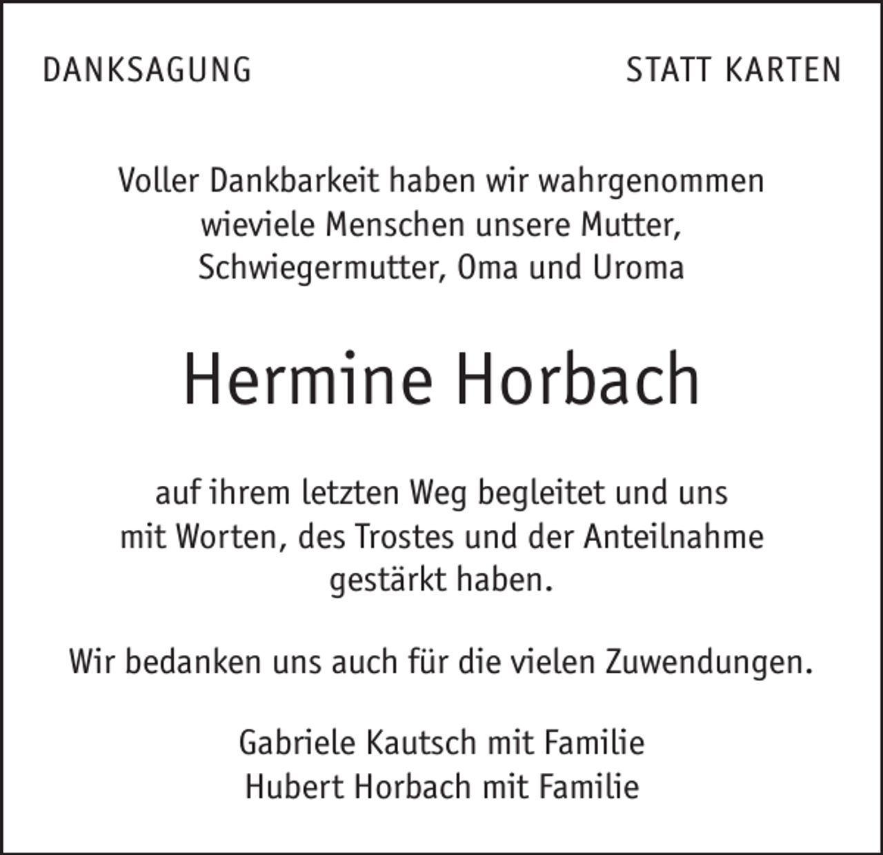 <p>DANKSAGUNG</p><p>STATT KARTEN</p><p>Voller Dankbarkeit haben wir wahrgenommen<br />wieviele Menschen unsere Mutter,<br />Schwiegermutter, Oma und Uroma</p><p>Hermine Horbach<br />auf ihrem letzten Weg begleitet und uns<br />mit Worten, des Trostes und der Anteilnahme<br />gestärkt haben.<br />Wir bedanken uns auch für die vielen Zuwendungen.<br />Gabriele Kautsch mit Familie<br />Hubert Horbach mit Familie</p>