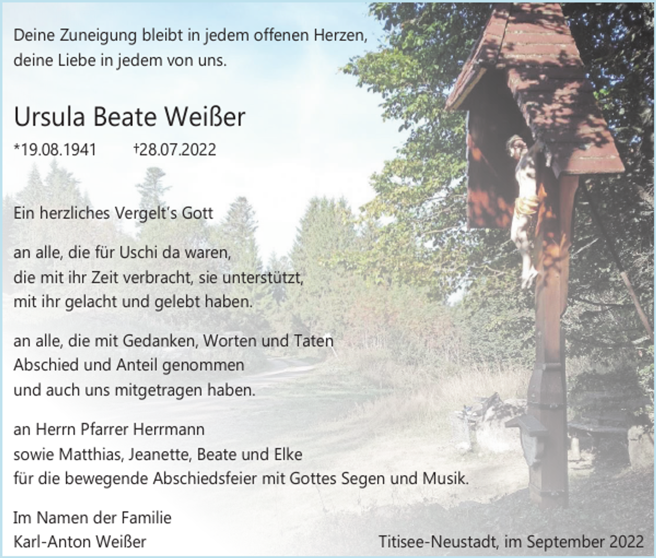 <p>Deine Zuneigung bleibt in jedem offenen Herzen,<br />deine Liebe in jedem von uns.</p><p>Ursula Beate Weißer<br />*19.08.1941</p><p>†28.07.2022</p><p>Ein herzliches Vergelt’s Gott<br />an alle, die für Uschi da waren,<br />die mit ihr Zeit verbracht, sie unterstützt,<br />mit ihr gelacht und gelebt haben.<br />an alle, die mit Gedanken, Worten und Taten<br />Abschied und Anteil genommen<br />und auch uns mitgetragen haben.<br />an Herrn Pfarrer Herrmann<br />sowie Matthias, Jeanette, Beate und Elke<br />für die bewegende Abschiedsfeier mit Gottes Segen und Musik.<br />Im Namen der Familie<br />Karl-Anton Weißer</p><p>Titisee-Neustadt, im September 2022</p>
