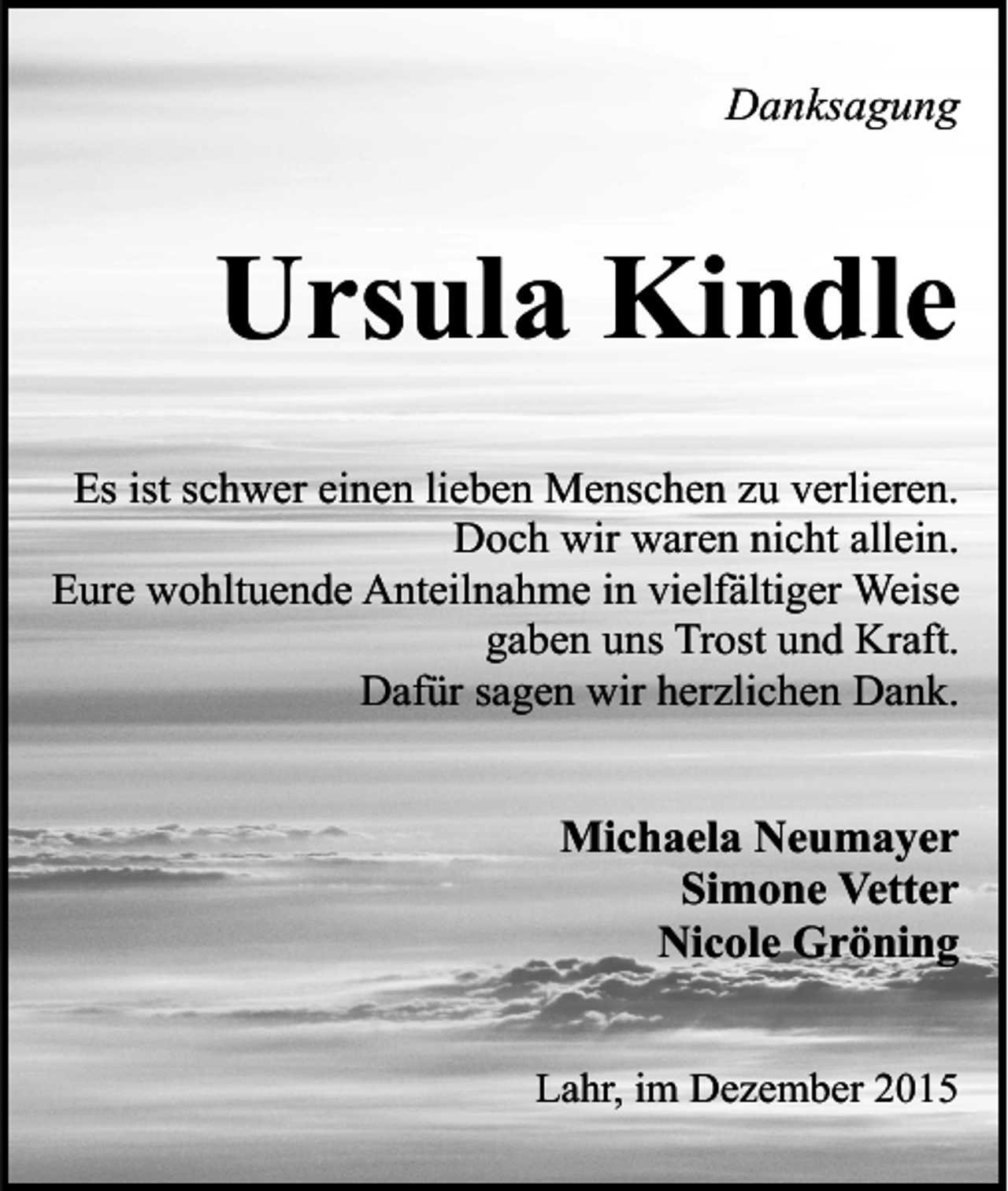 <p>Danksagung</p><p>Ursula Kindle<br />Es ist schwer einen lieben Menschen zu verlieren.<br />Doch wir waren nicht allein.<br />Eure wohltuende Anteilnahme in vielfältiger Weise<br />gaben uns Trost und Kraft.<br />Dafür sagen wir herzlichen Dank.</p><p>Michaela Neumayer<br />Simone Vetter<br />Nicole Gröning<br />Lahr, im Dezember 2015</p>
