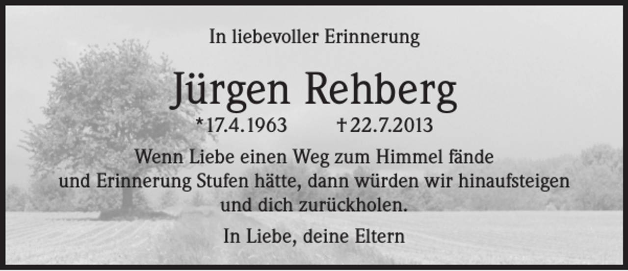 <p>In liebevoller Erinnerung</p><p>Jürgen Rehberg</p><p>*17.4.1963<br />† 22.7.2013<br />Wenn Liebe einen Weg zum Himmel fände<br />und Erinnerung Stufen hätte, dann würden wir hinaufsteigen<br />und dich zurückholen.<br />In Liebe, deine Eltern</p>
