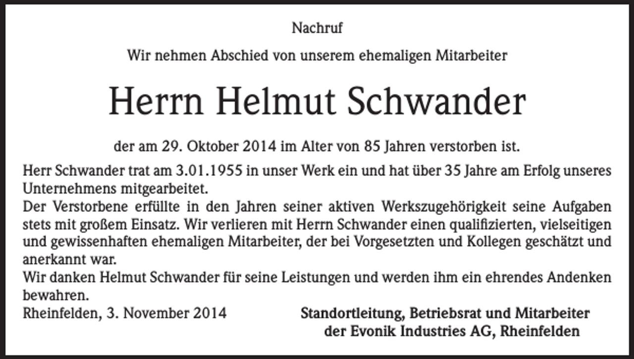 <p>Nachruf<br />Wir nehmen Abschied von unserem ehemaligen Mitarbeiter</p><p>Herrn Helmut Schwander<br />der am 29. Oktober 2014 im Alter von 85 Jahren verstorben ist.<br />Herr Schwander trat am 3.01.1955 in unser Werk ein und hat über 35 Jahre am Erfolg unseres<br />Unternehmens mitgearbeitet.<br />Der Verstorbene erfüllte in den Jahren seiner aktiven Werkszugehörigkeit seine Aufgaben<br />stets mit großem Einsatz. Wir verlieren mit Herrn Schwander einen qualifizierten, vielseitigen<br />und gewissenhaften ehemaligen Mitarbeiter, der bei Vorgesetzten und Kollegen geschätzt und<br />anerkannt war.<br />Wir danken Helmut Schwander für seine Leistungen und werden ihm ein ehrendes Andenken<br />bewahren.<br />Rheinfelden, 3. November 2014<br />Standortleitung, Betriebsrat und Mitarbeiter</p><p>der Evonik Industries AG, Rheinfelden</p>
