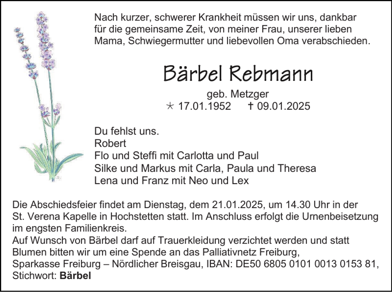<p>Nach kurzer, schwerer Krankheit müssen wir uns, dankbar<br />für die gemeinsame Zeit, von meiner Frau, unserer lieben<br />Mama, Schwiegermutter und liebevollen Oma verabschieden.</p>
<p>geb. Metzger<br /><span>*</span> 17.01.1952<br /><span>†</span> 09.01.2025<br />Du fehlst uns.<br />Robert<br />Flo und Steffi mit Carlotta und Paul<br />Silke und Markus mit Carla, Paula und Theresa<br />Lena und Franz mit Neo und Lex<br />Die Abschiedsfeier findet am Dienstag, dem 21.01.2025, um 14.30 Uhr in der<br />St. Verena Kapelle in Hochstetten statt. Im Anschluss erfolgt die Urnenbeisetzung<br />im engsten Familienkreis.<br />Auf Wunsch von Bärbel darf auf Trauerkleidung verzichtet werden und statt<br />Blumen bitten wir um eine Spende an das Palliativnetz Freiburg,<br />Sparkasse Freiburg – Nördlicher Breisgau, IBAN: DE50 6805 0101 0013 0153 81,<br />Stichwort: Bärbel</p>