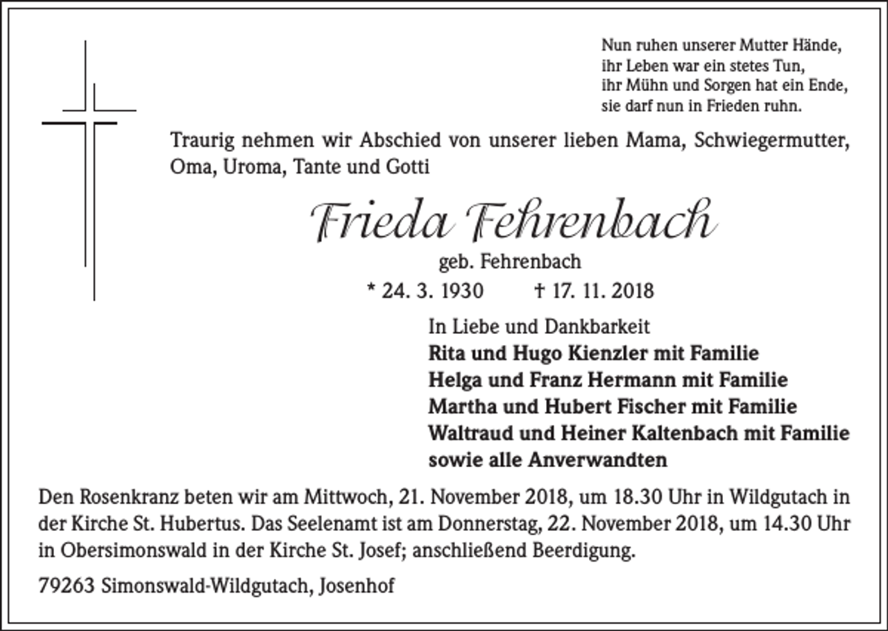 <p>Nun ruhen unserer Mutter Hände,<br />ihr Leben war ein stetes Tun,<br />ihr Mühn und Sorgen hat ein Ende,<br />sie darf nun in Frieden ruhn.</p><p>Traurig nehmen wir Abschied von unserer lieben Mama, Schwiegermutter,<br />Oma, Uroma, Tante und Gotti</p><p>Frieda Fehrenbach<br />geb. Fehrenbach<br />* 24. 3. 1930<br />† 17. 11. 2018</p><p>In Liebe und Dankbarkeit<br />Rita und Hugo Kienzler mit Familie<br />Helga und Franz Hermann mit Familie<br />Martha und Hubert Fischer mit Familie<br />Waltraud und Heiner Kaltenbach mit Familie<br />sowie alle Anverwandten<br />Den Rosenkranz beten wir am Mittwoch, 21. November 2018, um 18.30 Uhr in Wildgutach in<br />der Kirche St. Hubertus. Das Seelenamt ist am Donnerstag, 22. November 2018, um 14.30 Uhr<br />in Obersimonswald in der Kirche St. Josef; anschließend Beerdigung.<br />79263 Simonswald-Wildgutach, Josenhof</p>
