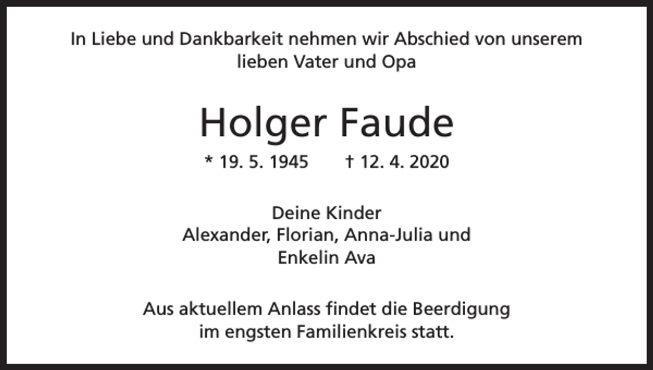 <p>In Liebe und Dankbarkeit nehmen wir Abschied von unserem<br />lieben Vater und Opa</p><p>Holger Faude<br />* 19. 5. 1945 † 12. 4. 2020<br />Deine Kinder<br />Alexander, Florian, Anna-Julia und<br />Enkelin Ava<br />Aus aktuellem Anlass findet die Beerdigung<br />im engsten Familienkreis statt.</p>