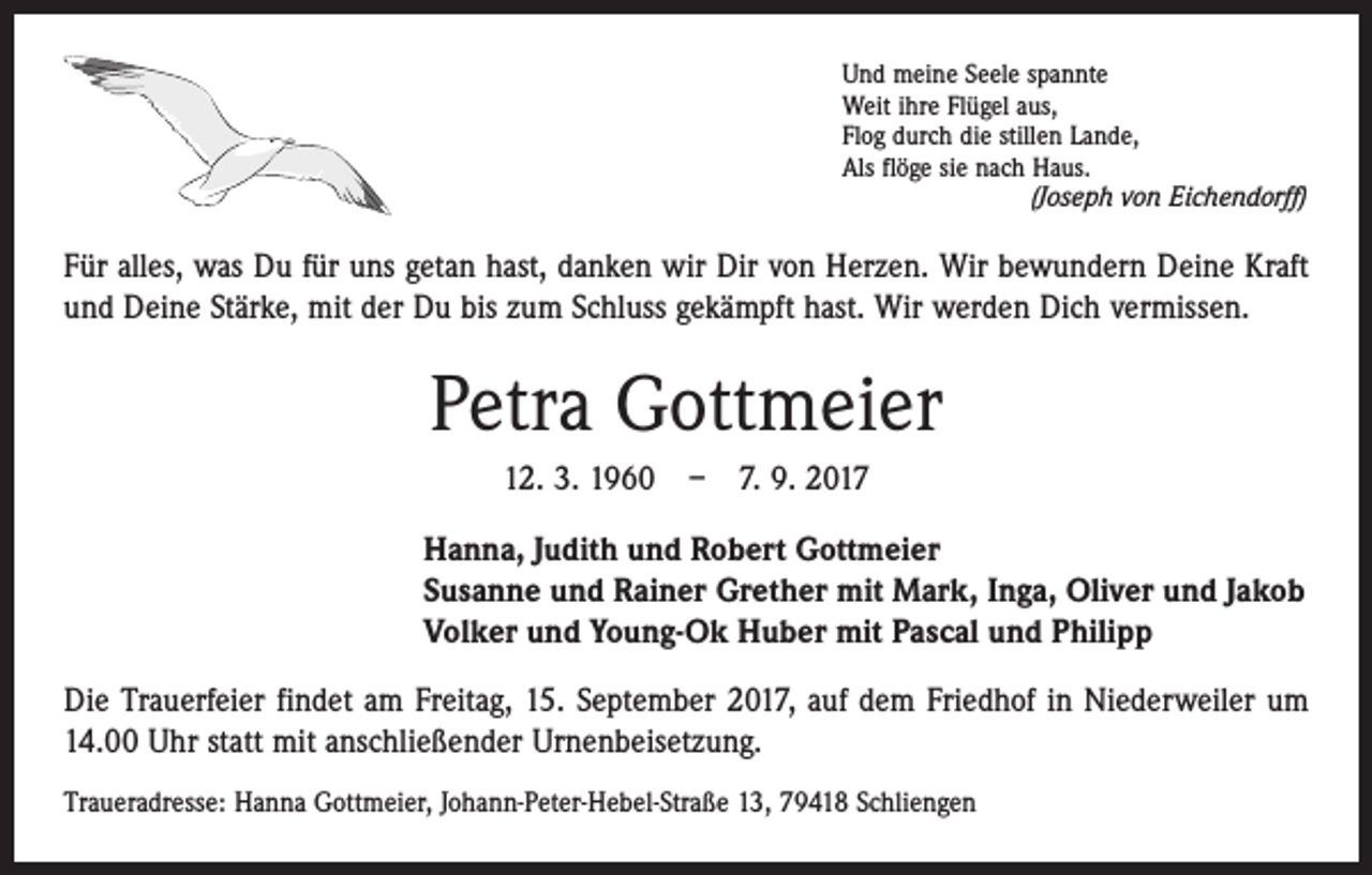 <p>Und meine Seele spannte<br />Weit ihre Flügel aus,<br />Flog durch die stillen Lande,<br />Als flöge sie nach Haus.</p><p>(Joseph von Eichendorff)</p><p>Für alles, was Du für uns getan hast, danken wir Dir von Herzen. Wir bewundern Deine Kraft<br />und Deine Stärke, mit der Du bis zum Schluss gekämpft hast. Wir werden Dich vermissen.</p><p>Petra Gottmeier<br />12. 3. 1960 – 7. 9. 2017<br />Hanna, Judith und Robert Gottmeier<br />Susanne und Rainer Grether mit Mark, Inga, Oliver und Jakob<br />Volker und Young-Ok Huber mit Pascal und Philipp<br />Die Trauerfeier findet am Freitag, 15. September 2017, auf dem Friedhof in Niederweiler um<br />14.00 Uhr statt mit anschließender Urnenbeisetzung.<br />Traueradresse: Hanna Gottmeier, Johann-Peter-Hebel-Straße 13, 79418 Schliengen</p>