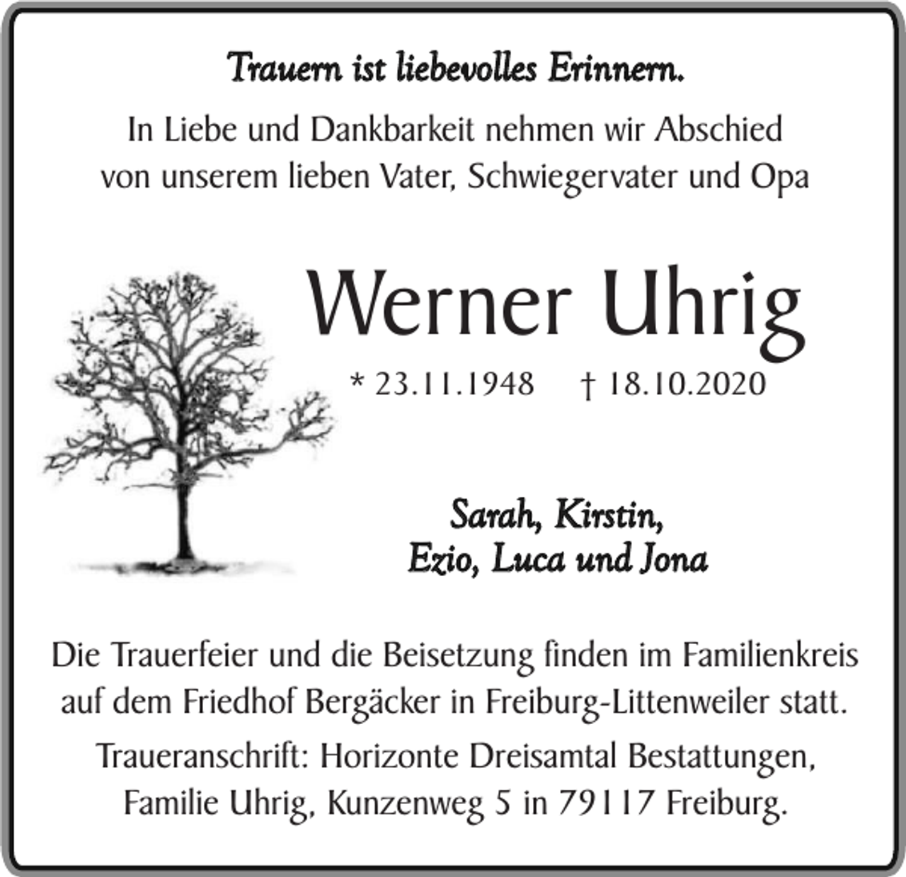 <p>Trauern ist liebevolles Erinnern.<br />In Liebe und Dankbarkeit nehmen wir Abschied<br />von unserem lieben Vater, Schwiegervater und Opa</p><p>Werner Uhrig<br />* 23.11.1948</p><p>† 18.10.2020</p><p>Sarah, Kirstin,<br />Ezio, Luca und Jona<br />Die Trauerfeier und die Beisetzung finden im Familienkreis<br />auf dem Friedhof Bergäcker in Freiburg-Littenweiler statt.<br />Traueranschrift: Horizonte Dreisamtal Bestattungen,<br />Familie Uhrig, Kunzenweg 5 in 79117 Freiburg.</p>