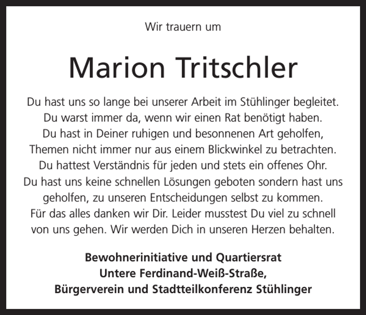 <p>Wir trauern um</p><p>Marion Tritschler<br />Du hast uns so lange bei unserer Arbeit im Stühlinger begleitet.<br />Du warst immer da, wenn wir einen Rat benötigt haben.<br />Du hast in Deiner ruhigen und besonnenen Art geholfen,<br />­Themen nicht immer nur aus einem Blickwinkel zu betrachten.<br />Du hattest Verständnis für jeden und stets ein offenes Ohr.<br />Du hast uns keine schnellen Lösungen geboten sondern hast uns<br />geholfen, zu unseren Entscheidungen selbst zu kommen.<br />Für das alles danken wir Dir. Leider musstest Du viel zu schnell<br />von uns gehen. Wir werden Dich in unseren Herzen behalten.<br />Bewohnerinitiative und Quartiersrat<br />Untere Ferdinand-Weiß-Straße,<br />Bürgerverein und Stadtteilkonferenz Stühlinger</p>