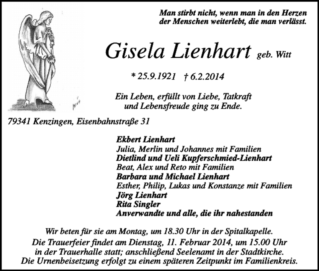 <p>Man stirbt nicht, wenn man in den Herzen<br />der Menschen weiterlebt, die man verlässt.</p><p>Gisela Lienhart geb. Witt<br />* 25.9.1921 † 6.2.2014<br />Ein Leben, erfüllt von Liebe, Tatkraft<br />und Lebensfreude ging zu Ende.<br />79341 Kenzingen, Eisenbahnstraße 31<br />Ekbert Lienhart<br />Julia, Merlin und Johannes mit Familien<br />Dietlind und Ueli Kupferschmied-Lienhart<br />Beat, Alex und Reto mit Familien<br />Barbara und Michael Lienhart<br />Esther, Philip, Lukas und Konstanze mit Familien<br />Jörg Lienhart<br />Rita Singler<br />Anverwandte und alle, die ihr nahestanden<br />Wir beten für sie am Montag, um 18.30 Uhr in der Spitalkapelle.<br />Die Trauerfeier findet am Dienstag, 11. Februar 2014, um 15.00 Uhr<br />in der Trauerhalle statt; anschließend Seelenamt in der Stadtkirche.<br />Die Urnenbeisetzung erfolgt zu einem späteren Zeitpunkt im Familienkreis.</p>