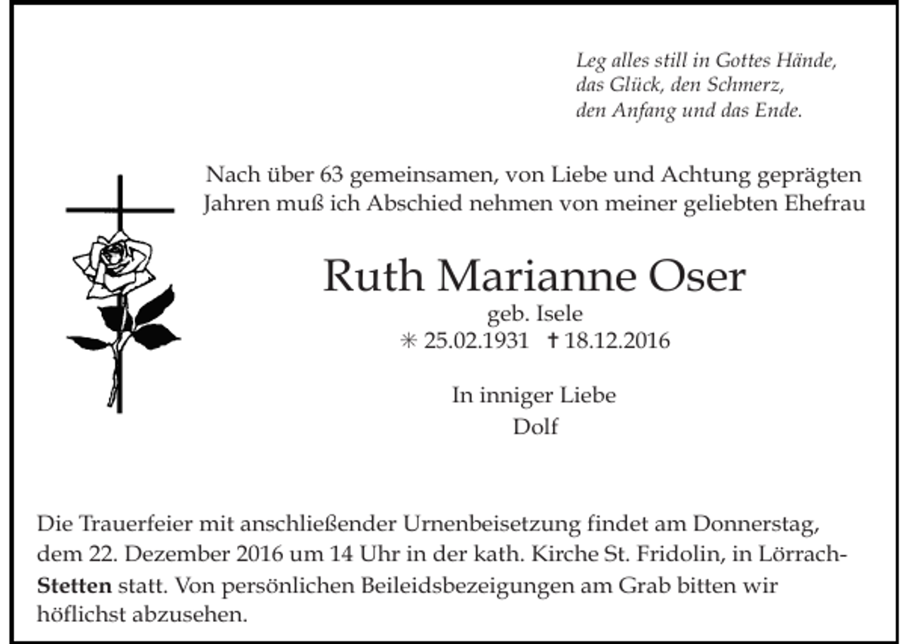 <p>trauer20</p><p>Leg allestrauer21<br />still in Gottes Hände,<br />das Glück, den Schmerz,<br />den Anfang und das Ende.</p><p>Nach über 63 gemeinsamen, von Liebe und Achtung geprägten<br />Jahren muß ich Abschied nehmen von meiner geliebten Ehefrau</p><p>Ruth Marianne Oser<br />geb. Isele<br />✳ 25.02.1931 ✝ 18.12.2016<br />In inniger Liebe<br />Dolf<br />trauer23</p><p>trauer24</p><p>Stand:am<br />2009Donnerstag,<br />Die Trauerfeier mit anschließender Urnenbeisetzung findet<br />dem 22. Dezember 2016 um 14 Uhr in der kath. Kirche St. Fridolin, in LörrachStetten statt. Von persönlichen Beileidsbezeigungen am Grab bitten wir<br />höflichst abzusehen.</p>