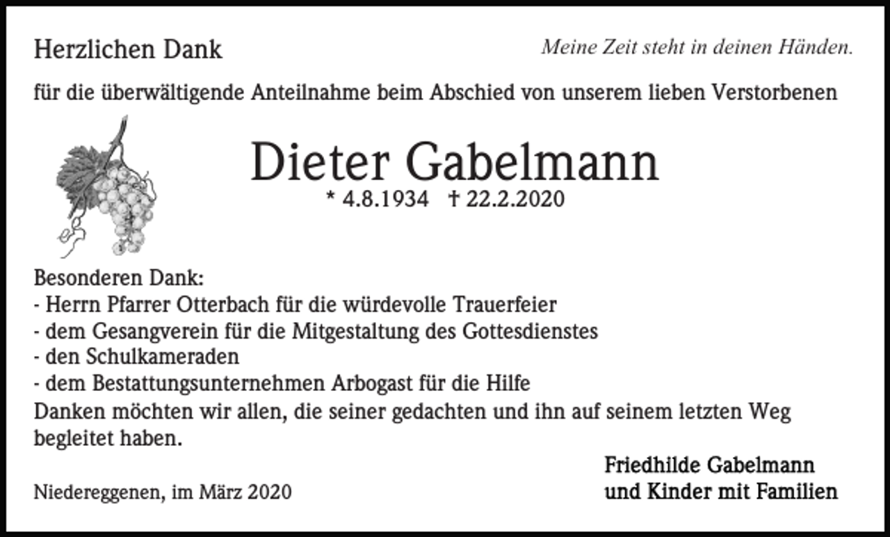 <p>Meine Zeit steht in deinen Händen.</p><p>Herzlichen Dank</p><p>für die überwältigende Anteilnahme beim Abschied von unserem lieben Verstorbenen</p><p>Dieter Gabelmann<br />* 4.8.1934 † 22.2.2020</p><p>Besonderen Dank:<br />- Herrn Pfarrer Otterbach für die würdevolle Trauerfeier<br />- dem Gesangverein für die Mitgestaltung des Gottesdienstes<br />- den Schulkameraden<br />- dem Bestattungsunternehmen Arbogast für die Hilfe<br />Danken möchten wir allen, die seiner gedachten und ihn auf seinem letzten Weg<br />begleitet haben.<br />Niedereggenen, im März 2020</p>