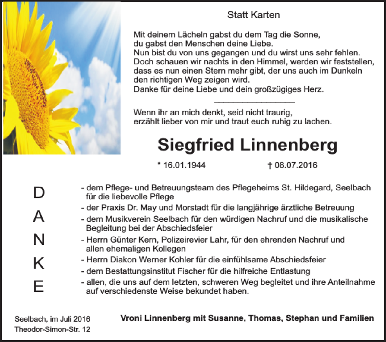 <p>Statt Karten<br />Mit deinem Lächeln gabst du dem Tag die Sonne,<br />du gabst den Menschen deine Liebe.<br />Nun bist du von uns gegangen und du wirst uns sehr fehlen.<br />Doch schauen wir nachts in den Himmel, werden wir feststellen,<br />dass es nun einen Stern mehr gibt, der uns auch im Dunkeln<br />den richtigen Weg zeigen wird.<br />Danke für deine Liebe und dein großzügiges Herz.<br />_________________<br />Wenn ihr an mich denkt, seid nicht traurig,<br />erzählt lieber von mir und traut euch ruhig zu lachen.</p><p>Siegfried Linnenberg<br />* 16.01.1944</p><p>D<br />A<br />N<br />K<br />E</p><p>† 08.07.2016</p><p>- dem Pflege- und Betreuungsteam des Pflegeheims St. Hildegard, Seelbach<br />für die liebevolle Pflege<br />- der Praxis Dr. May und Morstadt für die langjährige ärztliche Betreuung<br />- dem Musikverein Seelbach für den würdigen Nachruf und die musikalische<br />Begleitung bei der Abschiedsfeier<br />- Herrn Günter Kern, Polizeirevier Lahr, für den ehrenden Nachruf und<br />allen ehemaligen Kollegen<br />- Herrn Diakon Werner Kohler für die einfühlsame Abschiedsfeier<br />- dem Bestattungsinstitut Fischer für die hilfreiche Entlastung<br />- allen, die uns auf dem letzten, schweren Weg begleitet und ihre Anteilnahme<br />auf verschiedenste Weise bekundet haben.</p><p>Seelbach, im Juli 2016<br />Theodor-Simon-Str. 12</p><p>Vroni Linnenberg mit Susanne, Thomas, Stephan und Familien</p>